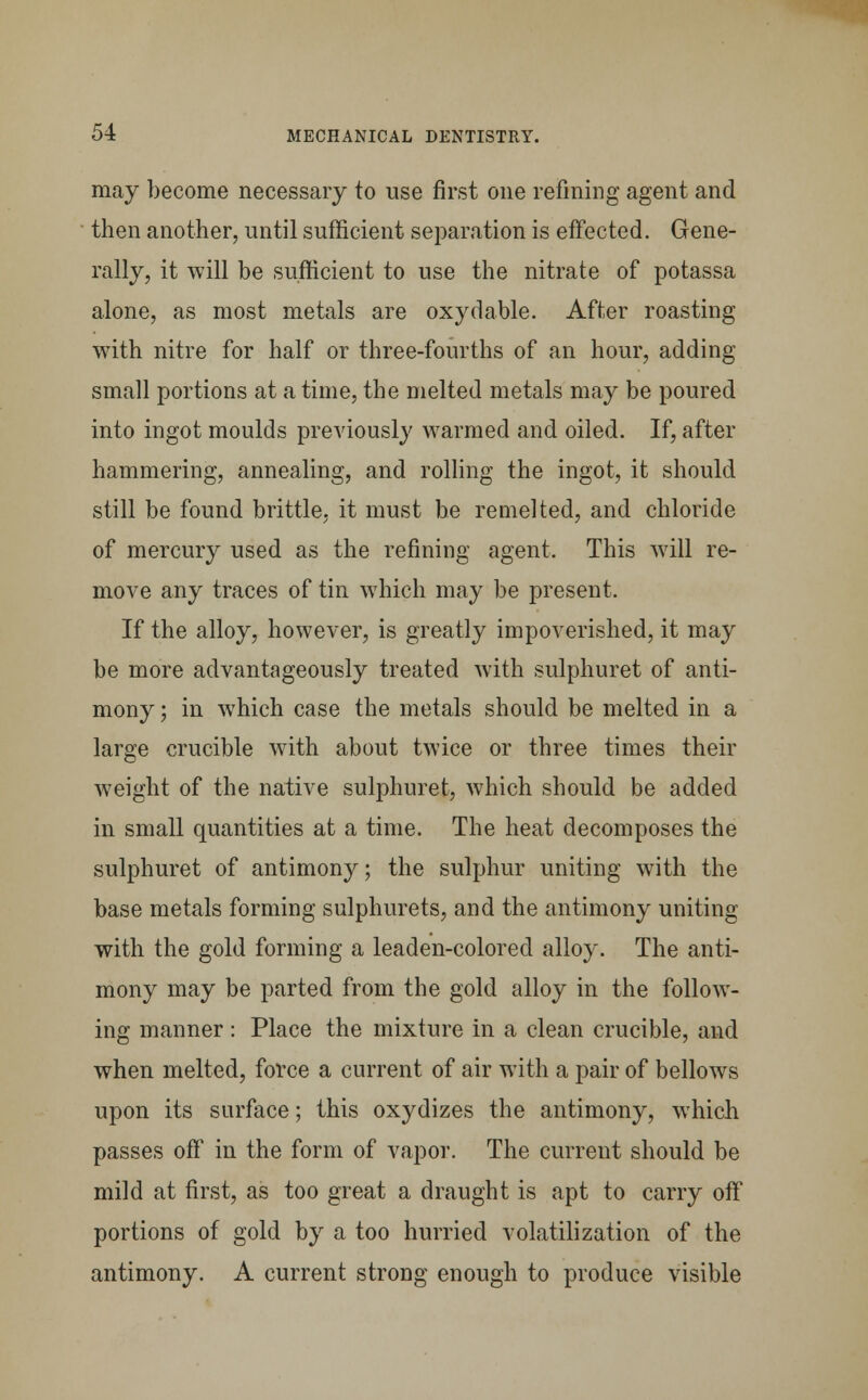 may become necessary to use first one refining agent and then another, until sufficient separation is effected. Gene- rally, it will be sufficient to use the nitrate of potassa alone, as most metals are oxydable. After roasting with nitre for half or three-fourths of an hour, adding small portions at a time, the melted metals may be poured into ingot moulds previously warmed and oiled. If, after hammering, annealing, and rolling the ingot, it should still be found brittle, it must be remelted, and chloride of mercury used as the refining agent. This will re- move any traces of tin which may be present. If the alloy, however, is greatly impoverished, it may be more advantageously treated with sulphuret of anti- mony ; in which case the metals should be melted in a large crucible with about twice or three times their weight of the native sulphuret, which should be added in small quantities at a time. The heat decomposes the sulphuret of antimony; the sulphur uniting with the base metals forming sulphurets, and the antimony uniting with the gold forming a leaden-colored alloy. The anti- mony may be parted from the gold alloy in the follow- ing manner : Place the mixture in a clean crucible, and when melted, force a current of air with a pair of bellows upon its surface; this oxydizes the antimony, which passes off in the form of vapor. The current should be mild at first, as too great a draught is apt to carry off portions of gold by a too hurried volatilization of the antimony. A current strong enough to produce visible