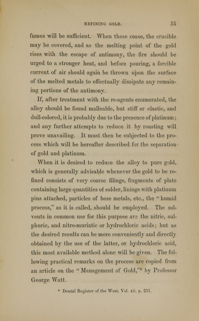 fuines will be sufficient. When these cease, the crucible may be covered, and as the melting point of the gold rises with the escape of antimony, the fire should be urged to a stronger heat, and before pouring, a forcible current of air should again be thrown upon the surface of the melted metals to effectually dissipate any remain- ing portions of the antimony. If, after treatment with the re-agents enumerated, the alloy should be found malleable, but stiff or elastic, and dull-colored, it is probably due to the presence of platinum; and any further attempts to reduce it by roasting will prove unavailing. It must then be subjected to the pro- cess which will be hereafter described for the separation • of gold and platinum. When it is desired to reduce the alloy to pure gold, which is generally advisable whenever the gold to be re- fined consists of very coarse filings, fragments of plate containing large quantities of solder, linings with platinum pins attached, particles of base metals, etc., the  humid process, as it is called, should be employed. The sol- vents in common use for this purpose are the nitric, sul- phuric, and nitro-muriatic or hydrochloric acids; but as the desired results can be more conveniently and directly obtained by the use of the latter, or hydrochloric acid, this most available method alone will be given. The fol- lowing practical remarks on the process are copied from an article on the  Management of Gold,* by Professor George Watt. * Dental Register of the West, Vol. xii. p. 251.