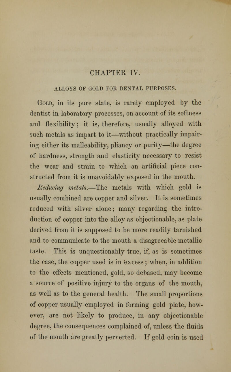 CHAPTER IV. ALLOYS OF GOLD FOR DENTAL PURPOSES. Gold, in its pure state, is rarely employed by the dentist in laboratory processes, on account of its softness and flexibility; it is, therefore, usually alloyed with such metals as impart to it—without practically impair- ing either its malleability, pliancy or purity—the degree of hardness, strength and elasticity necessary to resist the wear and strain to which an artificial piece con- structed from it is unavoidably exposed in the mouth. Reducing metals.—The metals with which gold is usually combined are copper and silver. It is sometimes reduced with silver alone; many regarding the intro- duction of copper into the alloy as objectionable, as plate derived from it is supposed to be more readily tarnished and to communicate to the mouth a disagreeable metallic taste. This is unquestionably true, if, as is sometimes the case, the copper used is in excess; when, in addition to the effects mentioned, gold, so debased, may become a source of positive injury to the organs of the mouth, as well as to the general health. The small proportions of copper usually employed in forming gold plate, how- ever, are not likely to produce, in any objectionable degree, the consequences complained of, unless the fluids of the mouth are greatly perverted. If gold coin is used