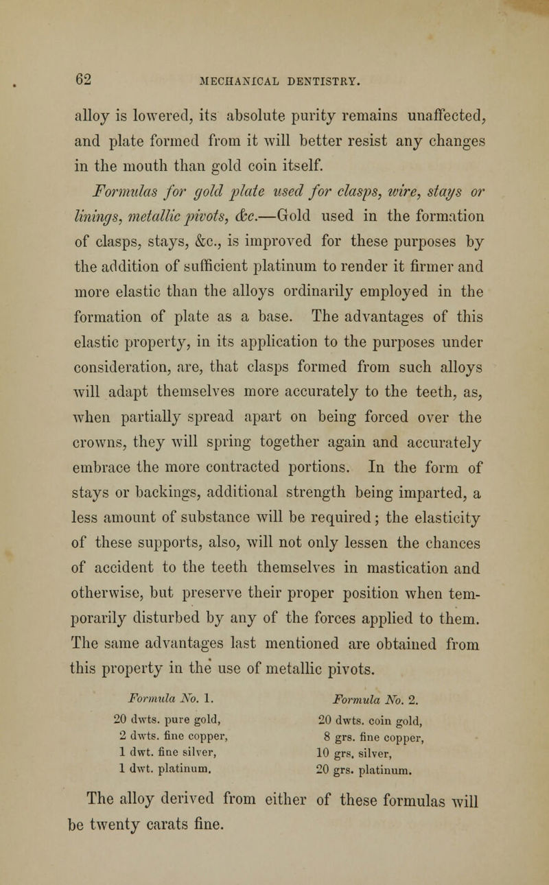 alloy is lowered, its absolute purity remains unaffected, and plate formed from it will better resist any changes in the mouth than gold coin itself. Formulas for gold plate used for clasps, wire, stays or linings, metallic pivots, &c.—Gold used in the formation of clasps, stays, &c, is improved for these purposes by the addition of sufficient platinum to render it firmer and more elastic than the alloys ordinarily employed in the formation of plate as a base. The advantages of this elastic property, in its application to the purposes under consideration, are, that clasps formed from such alloys will adapt themselves more accurately to the teeth, as, when partially spread apart on being forced over the crowns, they will spring together again and accurately embrace the more contracted portions. In the form of stays or backings, additional strength being imparted, a less amount of substance will be required; the elasticity of these supports, also, will not only lessen the chances of accident to the teeth themselves in mastication and otherwise, but preserve their proper position when tem- porarily disturbed by any of the forces applied to them. The same advantages last mentioned are obtained from this property in the use of metallic pivots. Formula No. 1. Formula No. 2. 20 dwts. pure gold, 20 dwts. coin gold, 2 dwts. fine copper, 8 grs. fine copper, 1 dwt. fine silver, 10 grs. silver, 1 dwt. platinum. 20 grs. platinum. The alloy derived from either of these formulas will be twenty carats fine.