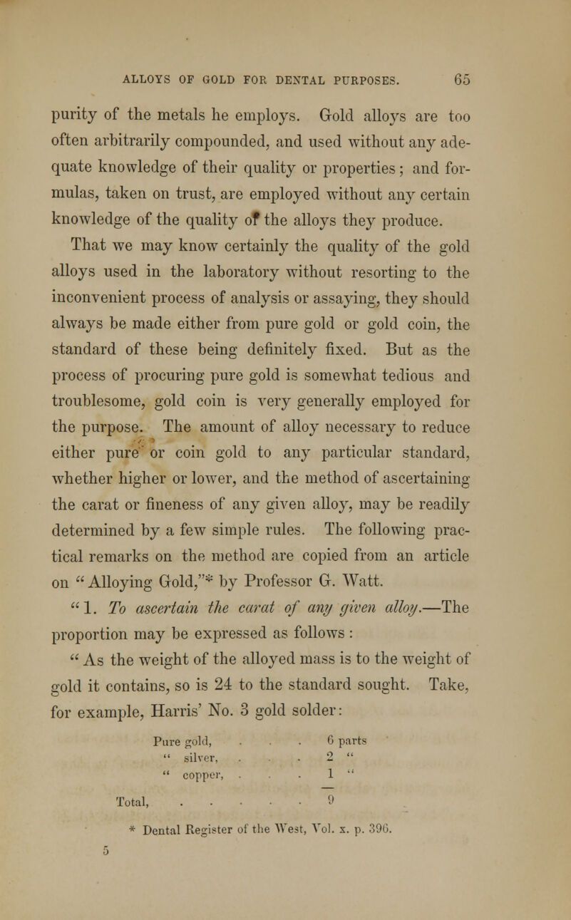 purity of the metals he employs. Gold alloys are too often arbitrarily compounded, and used without any ade- quate knowledge of their quality or properties; and for- mulas, taken on trust, are employed without any certain knowledge of the quality of the alloys they produce. That we may know certainly the quality of the gold alloys used in the laboratory without resorting to the inconvenient process of analysis or assaying, they should always be made either from pure gold or gold coin, the standard of these being definitely fixed. But as the process of procuring pure gold is somewhat tedious and troublesome, gold coin is very generally employed for the purpose. The amount of alloy necessary to reduce either pure or coin gold to any particular standard, whether higher or lower, and the method of ascertaining the carat or fineness of any given alloy, may be readily determined by a few simple rules. The following prac- tical remarks on the method are copied from an article on  Alloying Gold,* by Professor G. Watt. 1. To ascertain the carat of any given alloy.—The proportion may be expressed as follows :  As the weight of the alloyed mass is to the weight of gold it contains, so is 24 to the standard sought. Take, for example, Harris' No. 3 gold solder: Pure gold, ... 6 parts  silver, 2   copper, . 1  Total, 9 * Dental Register of the West, Vol. x. p. 396.