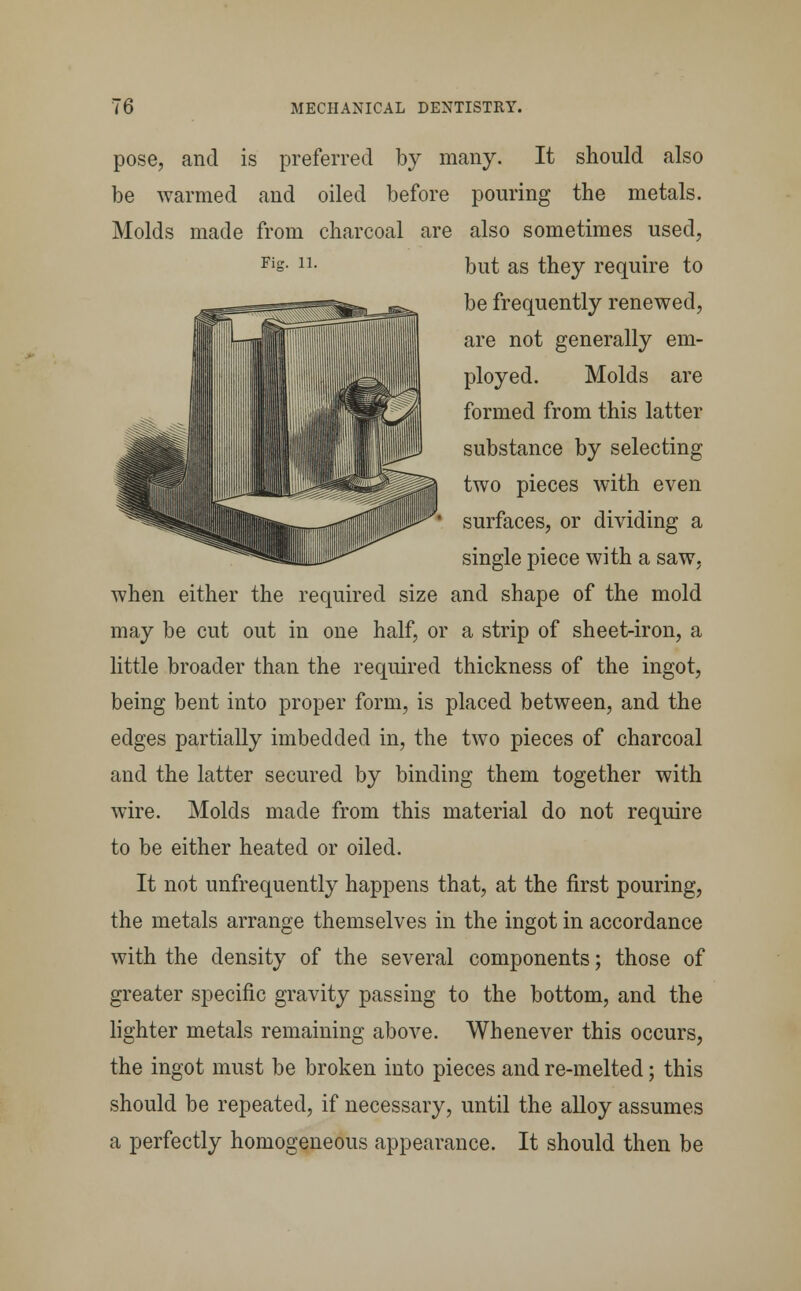 pose, and is preferred by many. It should also be warmed and oiled before pouring the metals. Molds made from charcoal are also sometimes used, Fis- 1L but as they require to be frequently renewed, are not generally em- ployed. Molds are formed from this latter substance by selecting two pieces with even surfaces, or dividing a single piece with a saw, when either the required size and shape of the mold may be cut out in one half, or a strip of sheet-iron, a little broader than the required thickness of the ingot, being bent into proper form, is placed between, and the edges partially imbedded in, the two pieces of charcoal and the latter secured by binding them together with wire. Molds made from this material do not require to be either heated or oiled. It not unfrequently happens that, at the first pouring, the metals arrange themselves in the ingot in accordance with the density of the several components; those of greater specific gravity passing to the bottom, and the lighter metals remaining above. Whenever this occurs, the ingot must be broken into pieces and re-melted; this should be repeated, if necessary, until the alloy assumes a perfectly homogeneous appearance. It should then be