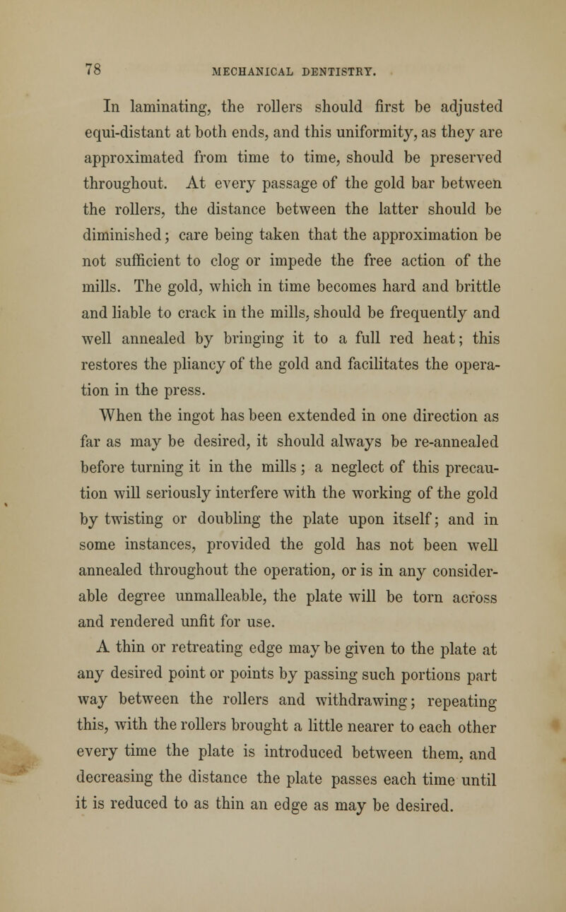 In laminating, the rollers should first be adjusted equi-distant at both ends, and this uniformity, as they are approximated from time to time, should be preserved throughout. At every passage of the gold bar between the rollers, the distance between the latter should be diminished; care being taken that the approximation be not sufficient to clog or impede the free action of the mills. The gold, which in time becomes hard and brittle and liable to crack in the mills, should be frequently and well annealed by bringing it to a full red heat; this restores the pliancy of the gold and facilitates the opera- tion in the press. When the ingot has been extended in one direction as far as may be desired, it should always be re-annealed before turning it in the mills ; a neglect of this precau- tion will seriously interfere with the working of the gold by twisting or doubling the plate upon itself; and in some instances, provided the gold has not been well annealed throughout the operation, or is in any consider- able degree unmalleable, the plate will be torn across and rendered unfit for use. A thin or retreating edge may be given to the plate at any desired point or points by passing such portions part way between the rollers and withdrawing; repeating this, with the rollers brought a little nearer to each other every time the plate is introduced between them, and decreasing the distance the plate passes each time until it is reduced to as thin an edge as may be desired.