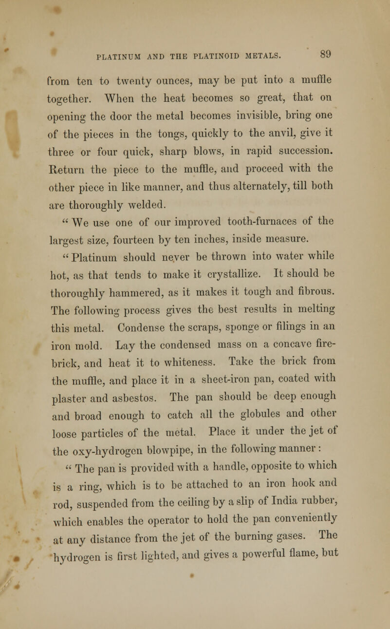 from ten to twenty ounces, may be put into a muffle together. When the heat becomes so great, that on opening the door the metal becomes invisible, bring one of the pieces in the tongs, quickly to the anvil, give it three or four quick, sharp blows, in rapid succession. Return the piece to the muffle, and proceed with the other piece in like manner, and thus alternately, till both are thoroughly welded.  We use one of our improved tooth-furnaces of the largest size, fourteen by ten inches, inside measure.  Platinum should never be thrown into water while hot, as that tends to make it crystallize. It should be thoroughly hammered, as it makes it tough and fibrous. The following process gives the best results in melting this metal. Condense the scraps, sponge or filings in an iron mold. Lay the condensed mass on a concave fire- brick, and heat it to whiteness. Take the brick from the muffle, and place it in a sheet-iron pan, coated with plaster and asbestos. The pan should be deep enough and broad enough to catch all the globules and other loose particles of the metal. Place it under the jet of the oxy-hydrogcn blowpipe, in the following manner:  The pan is provided with a handle, opposite to which is a ring, which is to be attached to an iron hook and rod, suspended from the ceiling by a slip of India rubber, which enables the operator to hold the pan conveniently at any distance from the jet of the burning gases. The hydrogen is first lighted, and gives a powerful flame, but