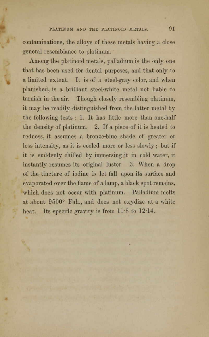 contaminations, the alloys of these metals having a close general resemblance to platinum. Among the platinoid metals, palladium is the only one that has been used for dental purposes, and that only to a limited extent. It is of a steel-gray color, and when planished, is a brilliant steel-white metal not liable to tarnish in the air. Though closely resembling platinum, it may be readily distinguished from the latter metal by the following tests : 1. It has little more than one-half the density of platinum. 2. If a piece of it is heated to redness, it assumes a bronze-blue shade of greater or less intensity, as it is cooled more or less slowly; but if it is suddenly chilled by immersing it in cold water, it instantly resumes its original luster. 3. When a drop of the tincture of iodine is let fall upon its surface and evaporated over the flame of a lamp, a black spot remains, which does not occur with platinum. Palladium melts at about 9500° Fah., and does not oxydize at a white heat. Its specific gravity is from 11-8 to 12-14.