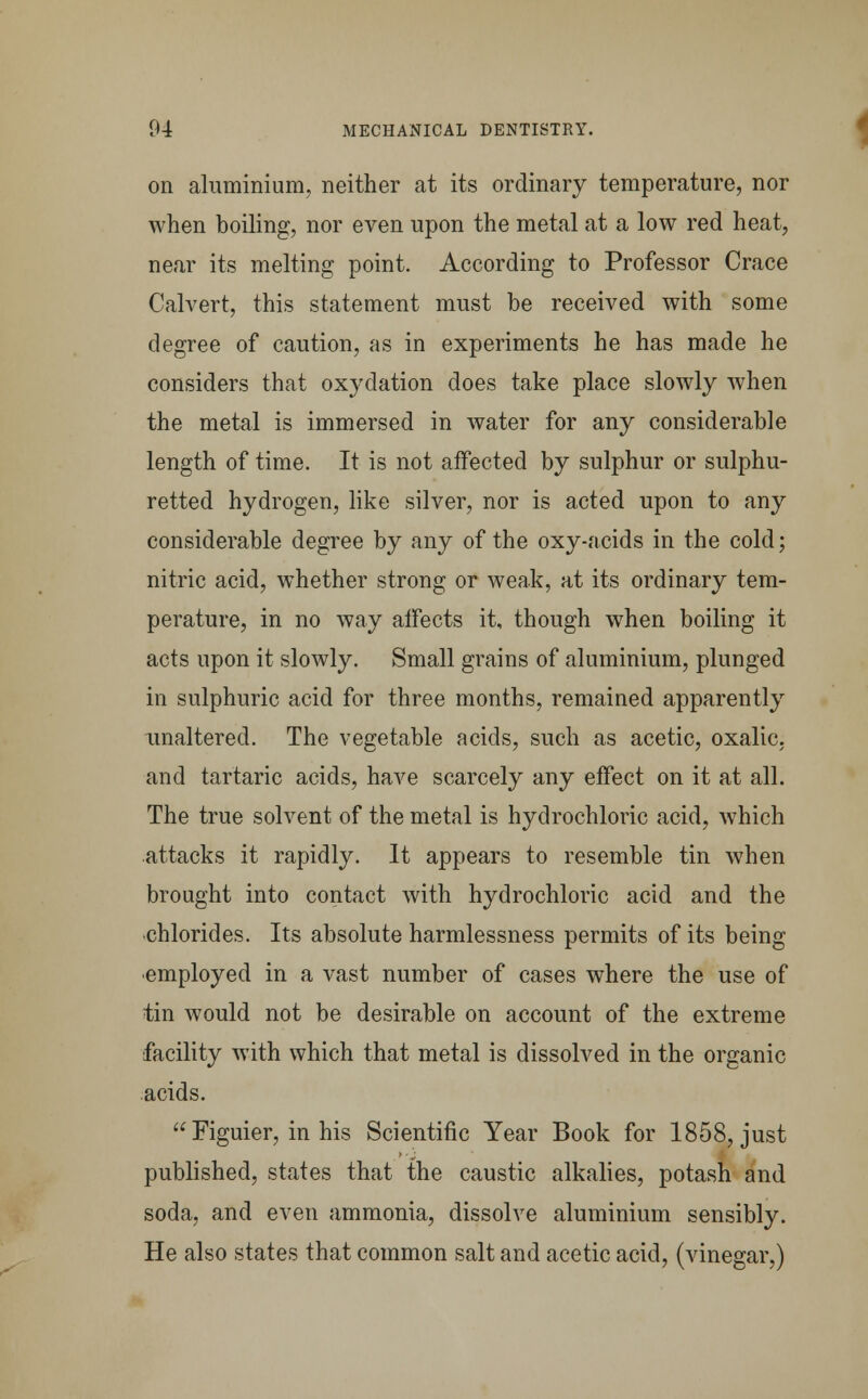 on aluminium, neither at its ordinary temperature, nor when boiling, nor even upon the metal at a low red heat, near its melting point. According to Professor Crace Calvert, this statement must be received with some degree of caution, as in experiments he has made he considers that oxydation does take place slowly when the metal is immersed in water for any considerable length of time. It is not affected by sulphur or sulphu- retted hydrogen, like silver, nor is acted upon to any considerable degree by any of the oxy-acids in the cold; nitric acid, whether strong or weak, at its ordinary tem- perature, in no way affects it, though when boiling it acts upon it slowly. Small grains of aluminium, plunged in sulphuric acid for three months, remained apparently unaltered. The vegetable acids, such as acetic, oxalic, and tartaric acids, have scarcely any effect on it at all. The true solvent of the metal is hydrochloric acid, which attacks it rapidly. It appears to resemble tin when brought into contact with hydrochloric acid and the •chlorides. Its absolute harmlessness permits of its being employed in a vast number of cases where the use of tin would not be desirable on account of the extreme facility with which that metal is dissolved in the organic acids.  Figuier, in his Scientific Year Book for 1858, just published, states that the caustic alkalies, potash and soda, and even ammonia, dissolve aluminium sensibly. He also states that common salt and acetic acid, (vinegar,)