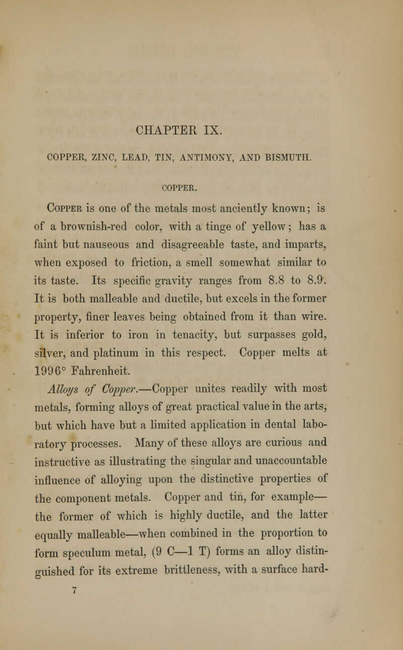 COPPER, ZINC, LEAD, TIN, ANTIMONY, AND BISMUTH. COPPER. Copper is one of the metals most anciently known; is of a brownish-red color, with a tinge of yellow; has a faint but nauseous and disagreeable taste, and imparts, when exposed to friction, a smell somewhat similar to its taste. Its specific gravity ranges from 8.8 to 8.9. It is both malleable and ductile, but excels in the former property, finer leaves being obtained from it than wire. It is inferior to iron in tenacity, but surpasses gold, silver, and platinum in this respect. Copper melts at 1996° Fahrenheit. Alloys of Copper.—Copper unites readily with most metals, forming alloys of great practical value in the arts, but which have but a limited application in dental labo- ratory processes. Many of these alloys are curious and instructive as illustrating the singular and unaccountable influence of alloying upon the distinctive properties of the component metals. Copper and tin, for example— the former of which is highly ductile, and the latter equally malleable—when combined in the proportion to form speculum metal, (9 C—1 T) forms an alloy distin- guished for its extreme brittleness, with a surface hard- 7