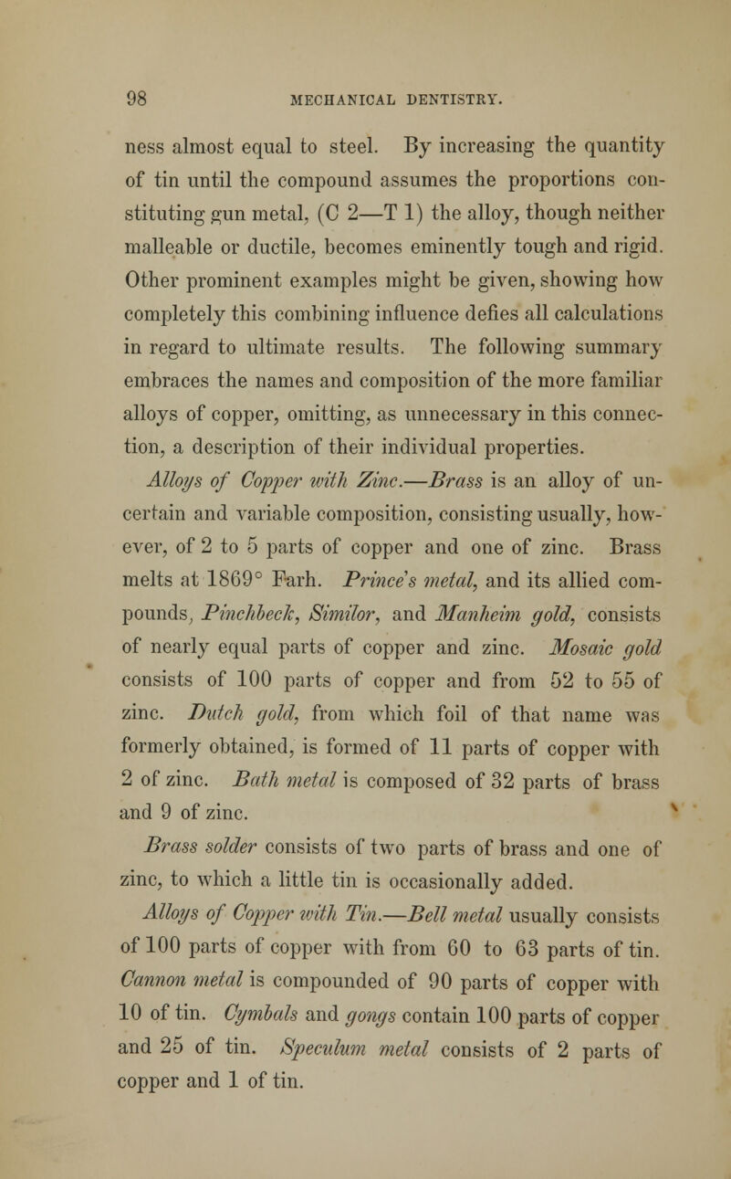 ness almost equal to steel. By increasing the quantity of tin until the compound assumes the proportions con- stituting gun metal, (C 2—T 1) the alloy, though neither malleable or ductile, becomes eminently tough and rigid. Other prominent examples might be given, showing how completely this combining influence defies all calculations in regard to ultimate results. The following summary embraces the names and composition of the more familiar alloys of copper, omitting, as unnecessary in this connec- tion, a description of their individual properties. Alloys of Copper with Zinc.—Brass is an alloy of un- certain and variable composition, consisting usually, how- ever, of 2 to 5 parts of copper and one of zinc. Brass melts at 1869° Farh. Princes metal, and its allied com- pounds, Pinchbeck, Similor, and Manheim gold, consists of nearly equal parts of copper and zinc. Mosaic gold consists of 100 parts of copper and from 52 to 55 of zinc. Dutch gold, from which foil of that name was formerly obtained, is formed of 11 parts of copper with 2 of zinc. Bath metal is composed of 32 parts of brass and 9 of zinc. Brass solder consists of two parts of brass and one of zinc, to which a little tin is occasionally added. Alloys of Copper with Tin.—Bell metal usually consists of 100 parts of copper with from 60 to 63 parts of tin. Cannon metal is compounded of 90 parts of copper with 10 of tin. Cymbals and gongs contain 100 parts of copper and 25 of tin. Speculum metal consists of 2 parts of copper and 1 of tin.