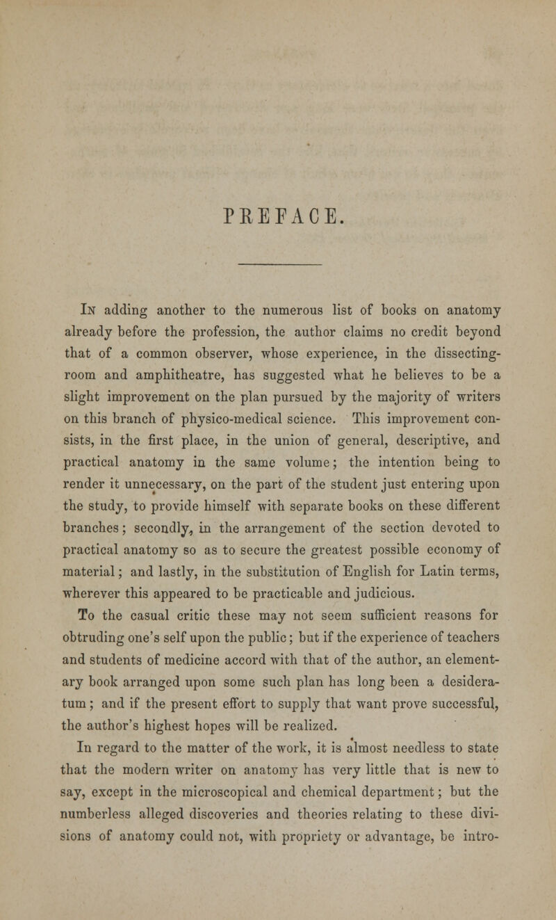 PREFACE. In adding another to the numerous list of books on anatomy already before the profession, the author claims no credit beyond that of a common observer, whose experience, in the dissecting- room and amphitheatre, has suggested what he believes to be a slight improvement on the plan pursued by the majority of writers on this branch of physico-medical science. This improvement con- sists, in the first place, in the union of general, descriptive, and practical anatomy in the same volume; the intention being to render it unnecessary, on the part of the student just entering upon the study, to provide himself with separate books on these different branches; secondly, in the arrangement of the section devoted to practical anatomy so as to secure the greatest possible economy of material; and lastly, in the substitution of English for Latin terms, wherever this appeared to be practicable and judicious. To the casual critic these may not seem sufficient reasons for obtruding one's self upon the public; but if the experience of teachers and students of medicine accord with that of the author, an element- ary book arranged upon some such plan has long been a desidera- tum ; and if the present effort to supply that want prove successful, the author's highest hopes will be realized. In regard to the matter of the work, it is almost needless to state that the modern writer on anatomy has very little that is new to say, except in the microscopical and chemical department; but the numberless alleged discoveries and theories relating to these divi- sions of anatomy could not, with propriety or advantage, be intro-