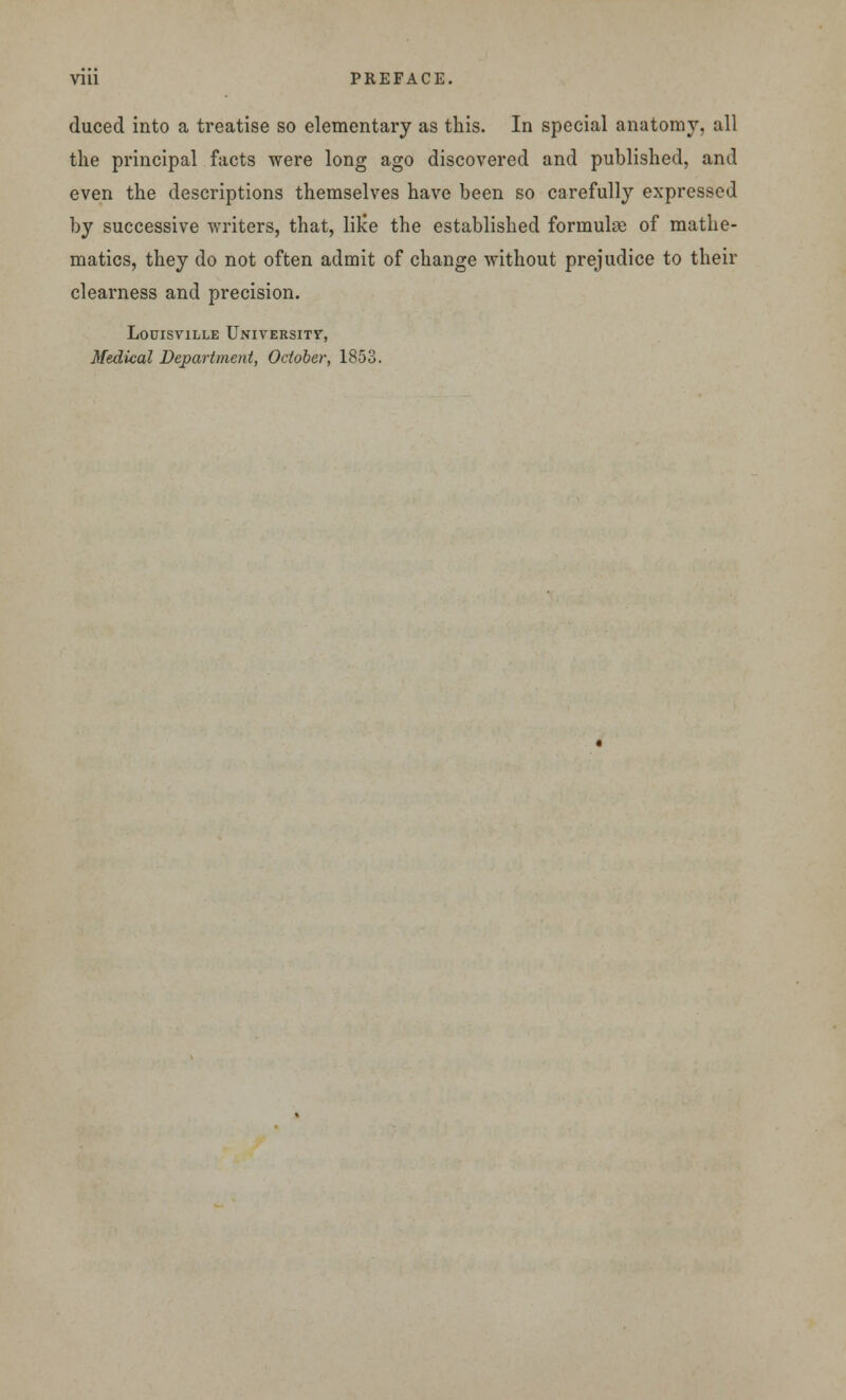 Vlll PREFACE. duced into a treatise so elementary as this. In special anatomy, all the principal facts were long ago discovered and published, and even the descriptions themselves have been so carefully expressed by successive writers, that, lilce the established formulae of mathe- matics, they do not often admit of change without prejudice to their clearness and precision. Louisville University, Medical Department, October, 1853.