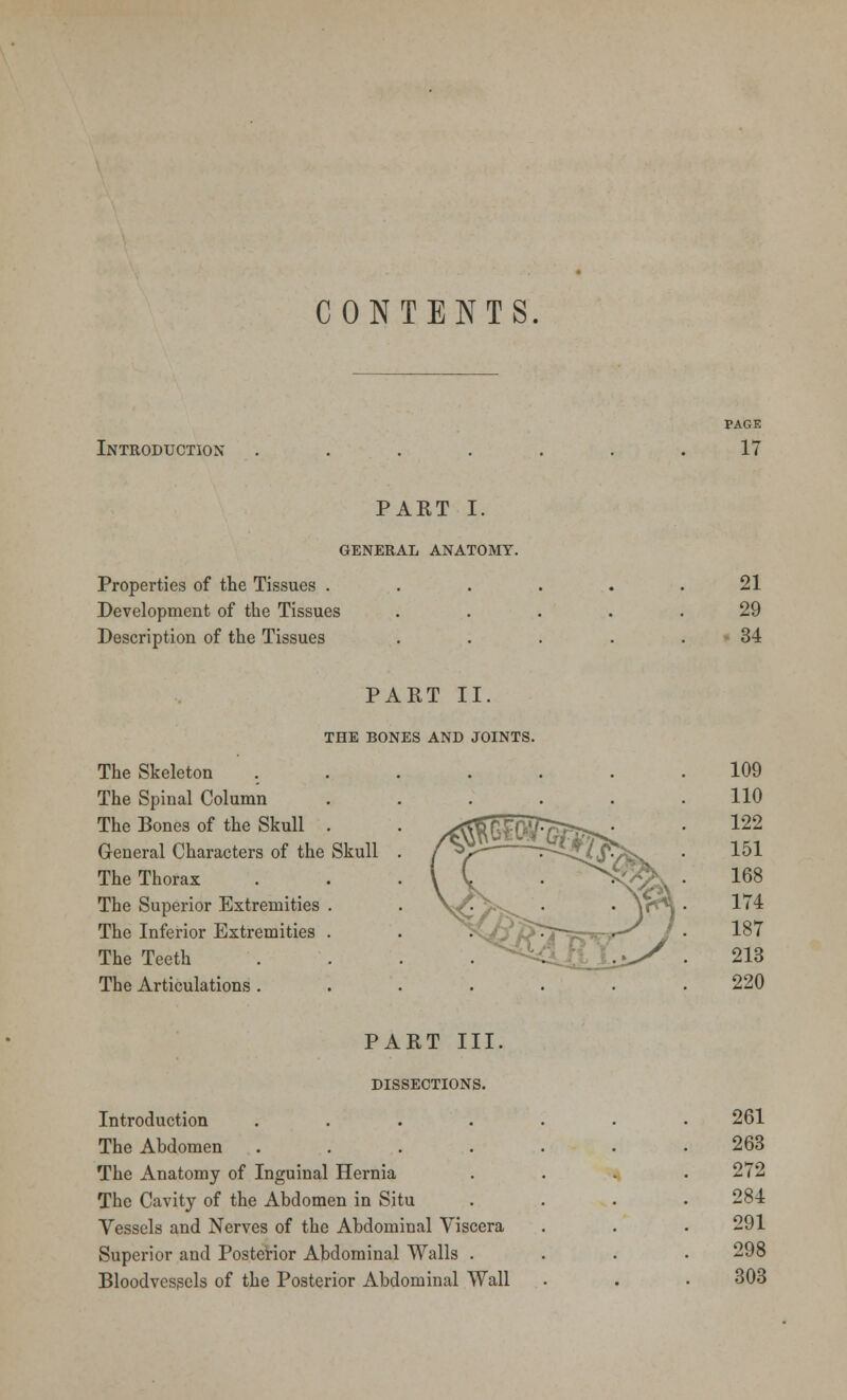 CONTENTS Introduction PAGE 17 PART I. GENERAL ANATOMY. Properties of the Tissues . Development of the Tissues Description of the Tissues 21 29 34 PART II. THE BONES AND JOINTS. The Skeleton The Spinal Column The Bones of the Skull General Characters of the The Thorax The Superior Extremities The Inferior Extremities The Teeth The Articulations . Skull 109 110 122 151 168 174 187 213 220 PART III. DISSECTIONS. Introduction .... The Abdomen .... The Anatomy of Inguinal Hernia The Cavity of the Abdomen in Situ Vessels and Nerves of the Abdominal Viscera Superior and Posterior Abdominal Walls . Bloodvessels of the Posterior Abdominal Wall 261 263 272 284 291 298 303
