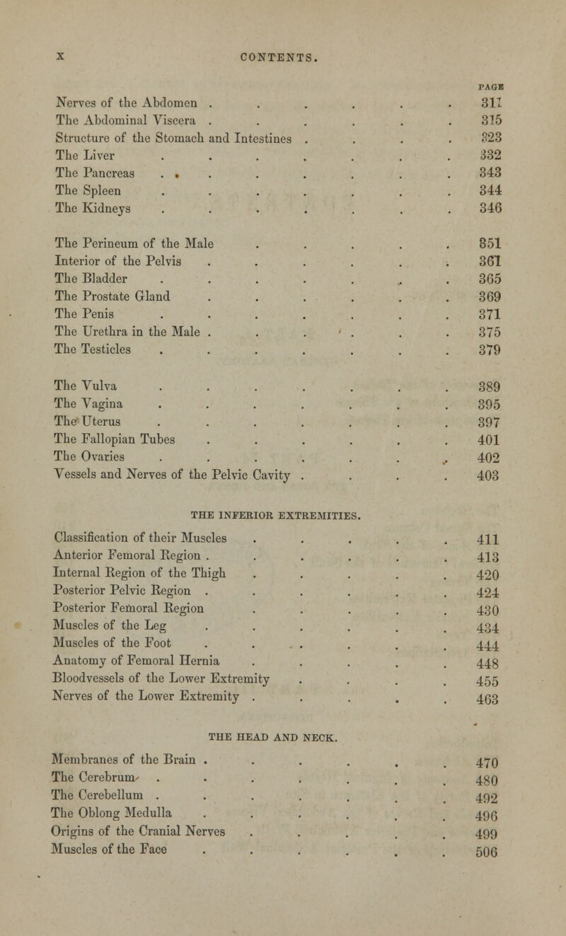 PAGE Nerves of the Abdomen . 311 The Abdominal Viscera . 315 Structure of the Stomach and Intestines . 323 The Liver 332 The Pancreas . . 343 The Spleen 344 The Kidneys • 346 The Perineum of the Male 851 Interior of the Pelvis . 361 The Bladder ... 365 The Prostate Gland • . 369 The Penis , . 371 The Urethra in the Male . 375 The Testicles . 379 The Vulva 389 The Vagina 395 The Uterus . 397 The Fallopian Tubes . . . . 401 The Ovaries 402 Vessels and Nerves of the Pelvic Cavity . 403 THE INFERIOR EXTREMITIES. Classification of their Muscles Anterior Femoral Region . Internal Region of the Thigh Posterior Pelvic Region . Posterior Femoral Region Muscles of the Leg Muscles of the Foot Anatomy of Femoral Hernia Bloodvessels of the Lower Extremity Nerves of the Lower Extremity . 411 413 420 424 430 434 444 448 455 463 THE HEAD AND NECK. Membranes of the Brain . The Cerebrum-- The Cerebellum . The Oblong Medulla Origins of the Cranial Nerves Muscles of the Face 470 480 492 496 499 506