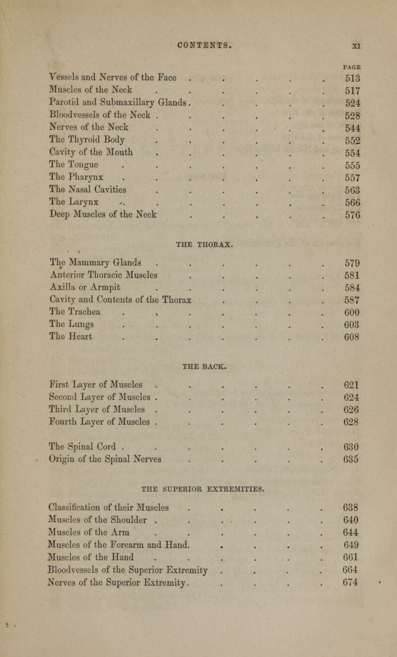PAGE Vessels and Nerves of the Face ... .513 Muscles of the Neck 517 Parotid and Submaxillary Glands . 524 Bloodvessels of the Neck . 528 Nerves of the Neck 544 The Thyroid Body 552 Cavity of the Mouth 554 The Tongue 555 The Pharynx 557 The Nasal Cavities 563 The Larynx 566 Deep Muscles of the Neck 576 THE THORAX. The Mammary Glands 579 Anterior Thoracic Muscles , 581 Axilla or Armpit 584 Cavity and Contents of the Thorax 587 The Trachea 600 The Lungs 603 The Heart • 608 THE BACK. First Layer of Muscles 621 Second Layer of Muscles . 624 Third Layer of Muscles . 626 Fourth Layer of Muscles . . 628 The Spinal Cord . Origin of the Spinal Nerves 630 635 THE SUPERIOR EXTREMITIES. Classification of their Muscles Muscles of the Shoulder . Muscles of the Arm Muscles of the Forearm and Hand. Muscles of the Hand Bloodvessels of the Superior Extremity Nerves of the Superior Extremity. 638 640 644 649 661 664 674
