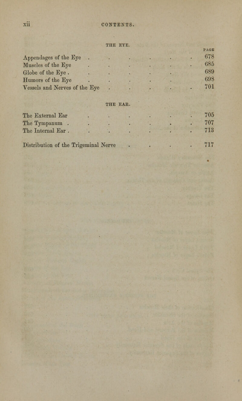THE EYE. PAGE Appendages of the Eye .... Muscles of the Eye .... Globe of the Eye ..... Humors of the Eye .... Vessels and Nerves of the Eye 678 685 689 698 701 THE EAR. The External Ear .... The Tympanum ..... The Internal Ear . 705 707 713 Distribution of the Trigeminal Nerve 717