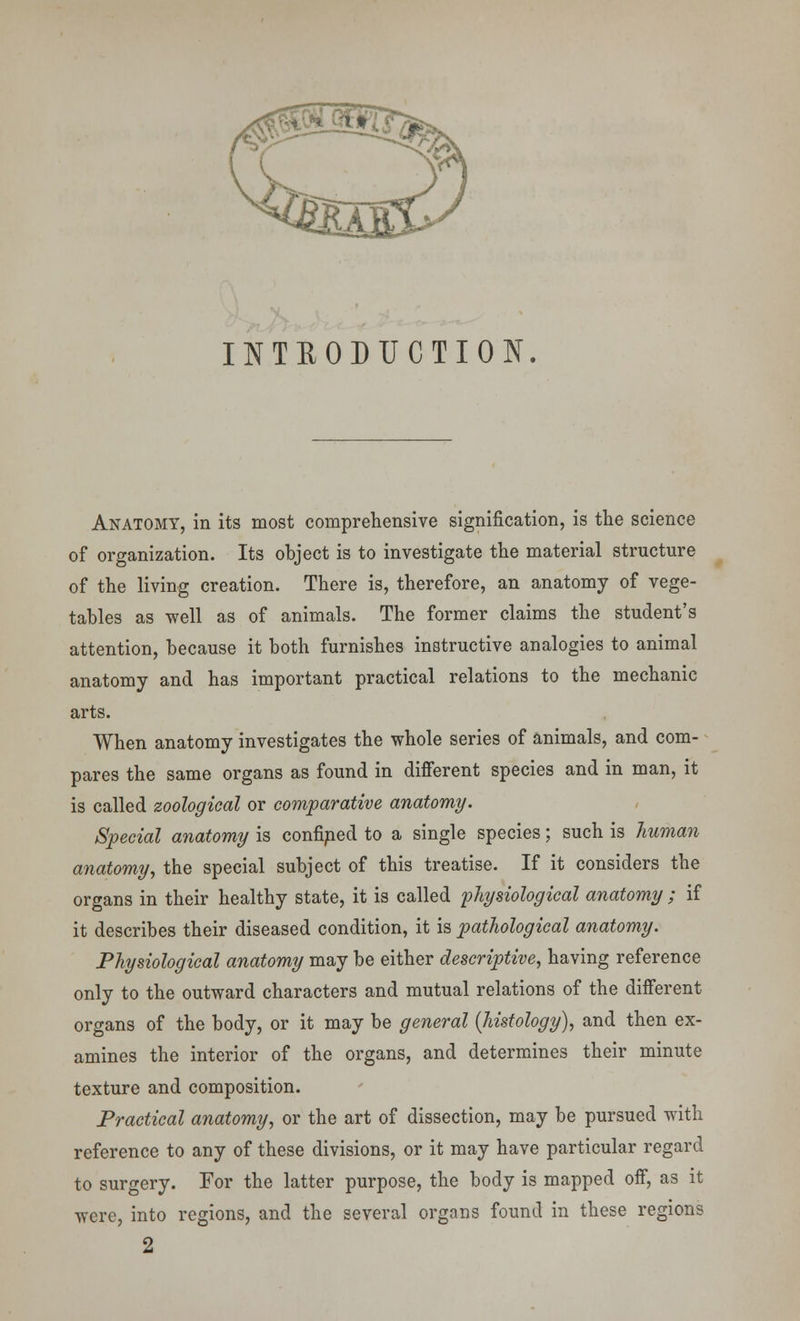 INTRODUCTION. Anatomy, in its most comprehensive signification, is the science of organization. Its object is to investigate the material structure of the living creation. There is, therefore, an anatomy of vege- tables as well as of animals. The former claims the student's attention, because it both furnishes instructive analogies to animal anatomy and has important practical relations to the mechanic arts. When anatomy investigates the whole series of animals, and com- pares the same organs as found in different species and in man, it is called zoological or comparative anatomy. Special anatomy is confined to a single species; such is human anatomy, the special subject of this treatise. If it considers the organs in their healthy state, it is called physiological anatomy ; if it describes their diseased condition, it is pathological anatomy. Physiological anatomy may be either descriptive, having reference only to the outward characters and mutual relations of the different organs of the body, or it may be general {histology), and then ex- amines the interior of the organs, and determines their minute texture and composition. Practical anatomy, or the art of dissection, may be pursued with reference to any of these divisions, or it may have particular regard to surgery. For the latter purpose, the body is mapped off, as it were, into regions, and the several organs found in these regions