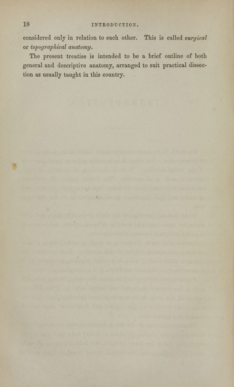 considered only in relation to each other. This is called surgical or topographical anatomy. The present treatise is intended to be a brief outline of both general and descriptive anatomy, arranged to suit practical dissec- tion as usually taught in this country.