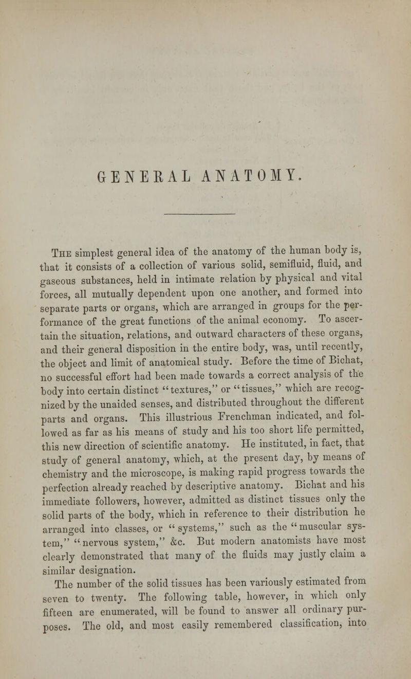 The simplest general idea of the anatomy of the human body is, that it consists of a collection of various solid, semifluid, fluid, and gaseous substances, held in intimate relation by physical and vital forces, all mutually dependent upon one another, and formed into separate parts or organs, which are arranged in groups for the per- formance of the great functions of the animal economy. To ascer- tain the situation, relations, and outward characters of these organs, and their general disposition in the entire body, was, until recently, the object and limit of anatomical study. Before the time of Bichat, no successful effort had been made towards a correct analysis of the body into certain distinct textures, or tissues, which are recog- nized by the unaided senses, and distributed throughout the different parts and organs. This illustrious Frenchman indicated, and fol- lowed as far as his means of study and his too short life permitted, this new direction of scientific anatomy. He instituted, in fact, that study of general anatomy, which, at the present day, by means of chemistry and the microscope, is making rapid progress towards the perfection already reached by descriptive anatomy. Bichat and his immediate followers, however, admitted as distinct tissues only the solid parts of the body, which in reference to their distribution he arranged into classes, or systems, such as the muscular sys- tem, nervous system, &c. But modern anatomists have most clearly demonstrated that many of the fluids may justly claim a similar designation. The number of the solid tissues has been variously estimated from seven to twenty. The following table, however, in which only fifteen are enumerated, will be found to answer all ordinary pur- poses. The old, and most easily remembered classification, into