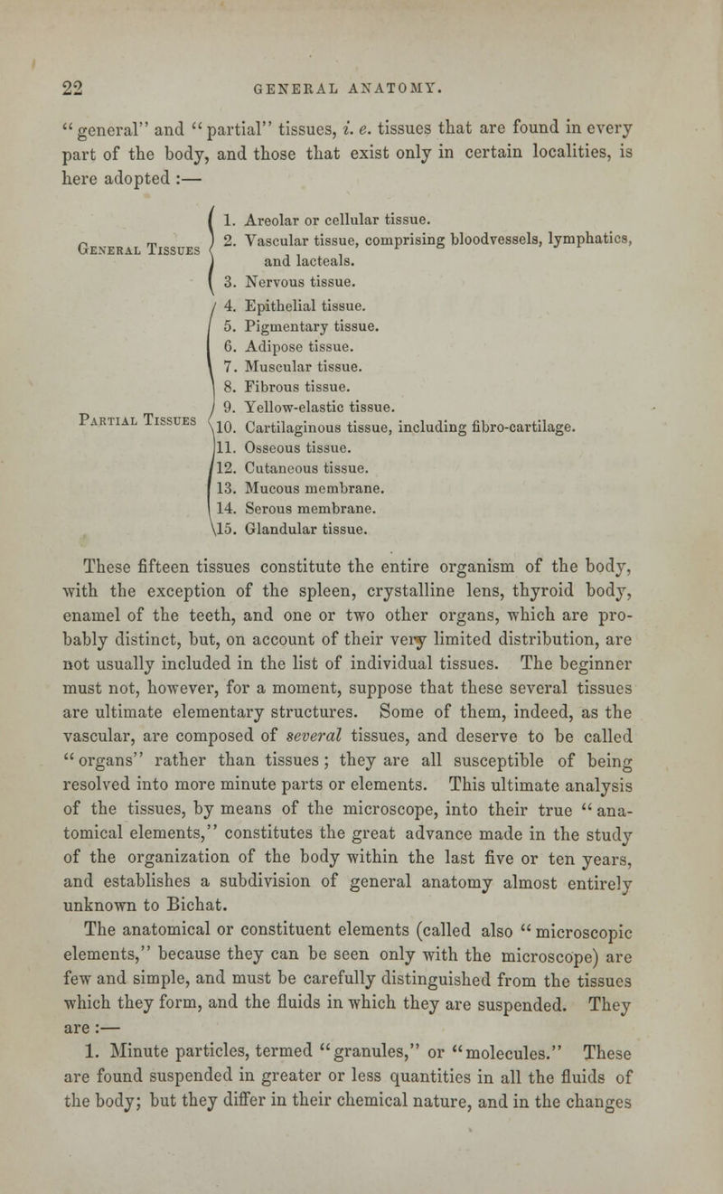 general and partial tissues, i. e. tissues that are found in every part of the body, and those that exist only in certain localities, is here adopted :— 1. Areolar or cellular tissue. p T ) 2. Vascular tissue, comprising bloodvessels, lymphatics, and lacteals. 3. Nervous tissue. 4. Epithelial tissue. 5. Pigmentary tissue. 6. Adipose tissue. 7. Muscular tissue. 8. Fibrous tissue. 9. Yellow-elastic tissue. Partial Tissues v 1Q Cartilaginous tissue, including fibro-cartilage. 111. Osseous tissue. '12. Cutaneous tissue. 13. Mucous membrane. 14. Serous membrane. \15. Glandular tissue. These fifteen tissues constitute the entire organism of the body, with the exception of the spleen, crystalline lens, thyroid body, enamel of the teeth, and one or two other organs, which are pro- bably distinct, but, on account of their very limited distribution, are not usually included in the list of individual tissues. The beginner must not, however, for a moment, suppose that these several tissues are ultimate elementary structures. Some of them, indeed, as the vascular, are composed of several tissues, and deserve to be called organs rather than tissues; they are all susceptible of being resolved into more minute parts or elements. This ultimate analysis of the tissues, by means of the microscope, into their true  ana- tomical elements, constitutes the great advance made in the study of the organization of the body within the last five or ten years, and establishes a subdivision of general anatomy almost entirely unknown to Bichat. The anatomical or constituent elements (called also  microscopic elements, because they can be seen only with the microscope) are few and simple, and must be carefully distinguished from the tissues which they form, and the fluids in which they are suspended. They are:— 1. Minute particles, termed granules, or molecules. These are found suspended in greater or less quantities in all the fluids of the body; but they differ in their chemical nature, and in the changes