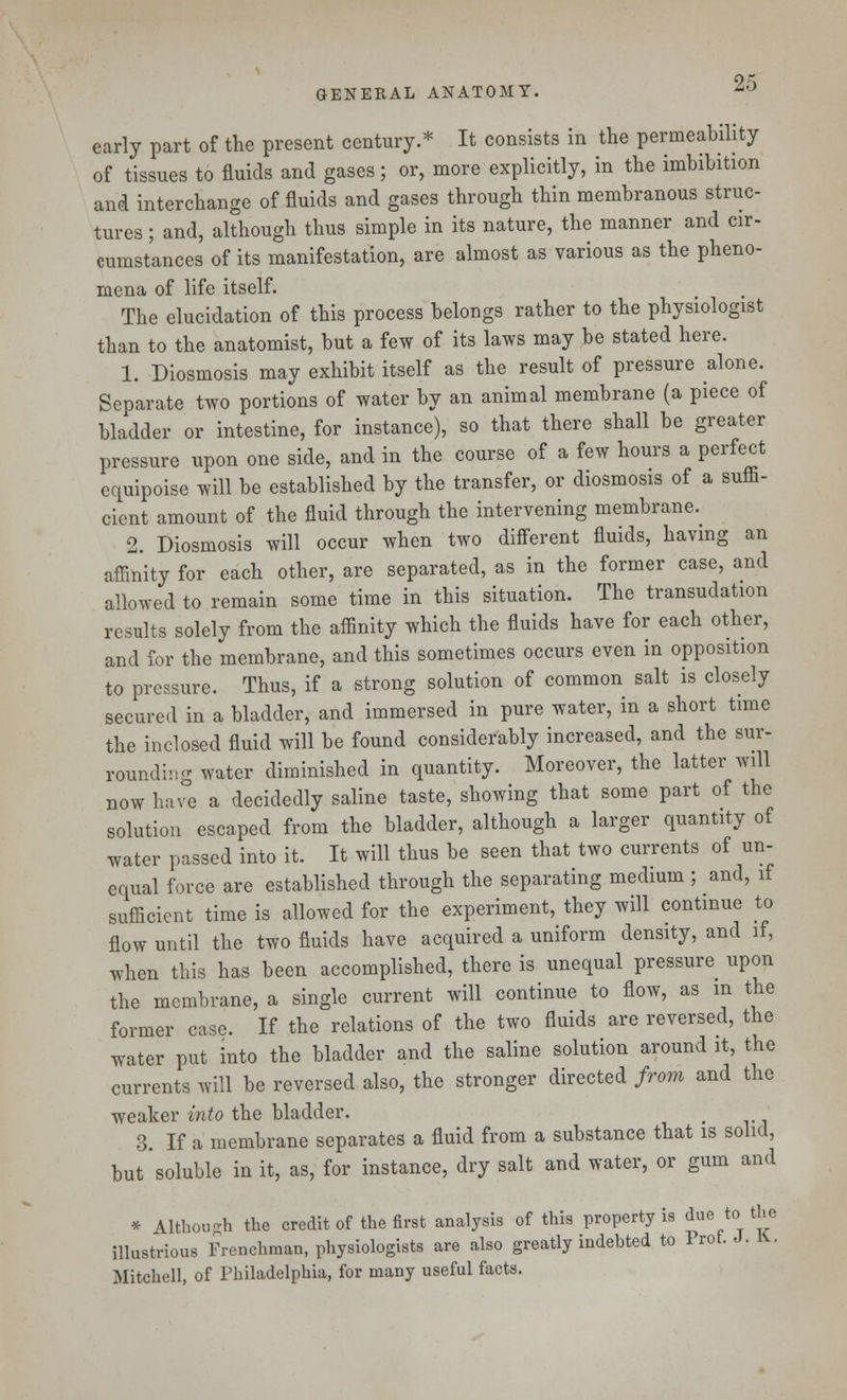 early part of the present century.* It consists in the permeability of tissues to fluids and gases; or, more explicitly, in the imbibition and interchange of fluids and gases through thin membranous struc- tures ; and, although thus simple in its nature, the manner and cir- cumstances of its manifestation, are almost as various as the pheno- mena of life itself. The elucidation of this process belongs rather to the physiologist than to the anatomist, but a few of its laws may be stated here. 1. Diosmosis may exhibit itself as the result of pressure alone. Separate two portions of water by an animal membrane (a piece of bladder or intestine, for instance), so that there shall be greater pressure upon one side, and in the course of a few hours a perfect equipoise will be established by the transfer, or diosmosis of a suffi- cient amount of the fluid through the intervening membrane. 2. Diosmosis will occur when two different fluids, having an affinity for each other, are separated, as in the former case, and allowed to remain some time in this situation. The transudation results solely from the affinity which the fluids have for each other, and for the membrane, and this sometimes occurs even in opposition to pressure. Thus, if a strong solution of common salt is closely secured in a bladder, and immersed in pure water, in a short time the inclosed fluid will be found considerably increased, and the sur- rounding water diminished in quantity. Moreover, the latter will now have a decidedly saline taste, showing that some part of the solution escaped from the bladder, although a larger quantity of water passed into it. It will thus be seen that two currents of un- equal force are established through the separating medium ; and, if sufficient time is allowed for the experiment, they will continue to flow until the two fluids have acquired a uniform density, and if, when this has been accomplished, there is unequal pressure upon the membrane, a single current will continue to flow, as in the former case. If the relations of the two fluids are reversed, the water put into the bladder and the saline solution around it, the currents will be reversed also, the stronger directed from and the weaker into the bladder. 3. If a membrane separates a fluid from a substance that is solid, but soluble in it, as, for instance, dry salt and water, or gum and * Although the credit of the first analysis of this property is due to the illustrious Frenchman, physiologists are also greatly indebted to Prof. J. *• Mitchell, of Philadelphia, for many useful facts.