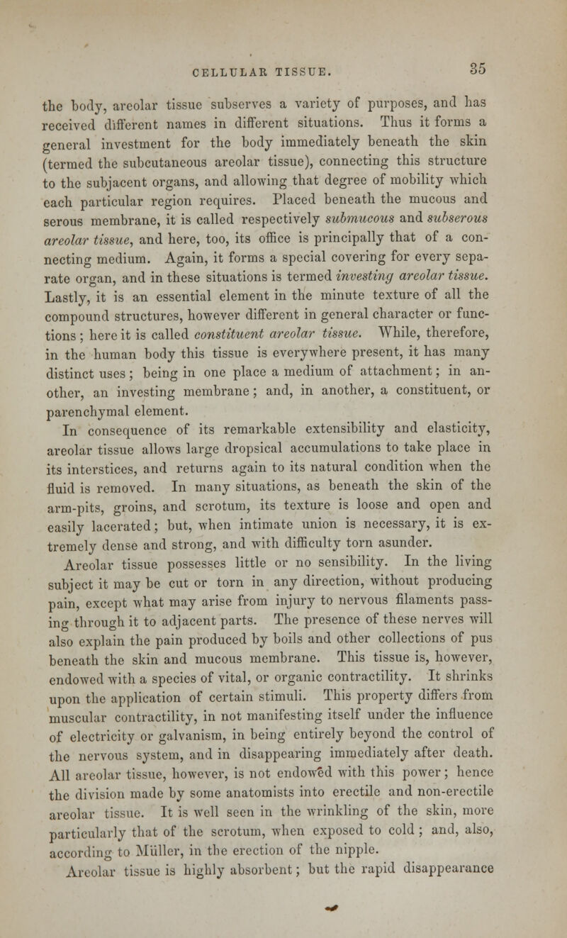the body, areolar tissue subserves a variety of purposes, and has received different names in different situations. Thus it forms a general investment for the body immediately beneath the skin (termed the subcutaneous areolar tissue), connecting this structure to the subjacent organs, and allowing that degree of mobility which each particular region requires. Placed beneath the mucous and serous membrane, it is called respectively submucous and subserous areolar tissue, and here, too, its office is principally that of a con- necting medium. Again, it forms a special covering for every sepa- rate organ, and in these situations is termed investing areolar tissue. Lastly, it is an essential element in the minute texture of all the compound structures, however different in general character or func- tions ; here it is called constituent areolar tissue. While, therefore, in the human body this tissue is everywhere present, it has many distinct uses ; being in one place a medium of attachment; in an- other, an investing membrane; and, in another, a constituent, or parenchymal element. In consequence of its remarkable extensibility and elasticity, areolar tissue allows large dropsical accumulations to take place in its interstices, and returns again to its natural condition when the fluid is removed. In many situations, as beneath the skin of the arm-pits, groins, and scrotum, its texture is loose and open and easily lacerated; but, when intimate union is necessary, it is ex- tremely dense and strong, and with difficulty torn asunder. Areolar tissue possesses little or no sensibility. In the living subject it may be cut or torn in any direction, without producing pain, except what may arise from injury to nervous filaments pass- ing through it to adjacent parts. The presence of these nerves will also explain the pain produced by boils and other collections of pus beneath the skin and mucous membrane. This tissue is, however, endowed with a species of vital, or organic contractility. It shrinks upon the application of certain stimuli. This property differs from muscular contractility, in not manifesting itself under the influence of electricity or galvanism, in being entirely beyond the control of the nervous system, and in disappearing immediately after death. All areolar tissue, however, is not endowed with this power; hence the division made by some anatomists into erectile and non-erectile areolar tissue. It is well seen in the wrinkling of the skin, more particularly that of the scrotum, when exposed to cold ; and, also, according to Miiller, in the erection of the nipple. Areolar tissue is highly absorbent; but the rapid disappearance