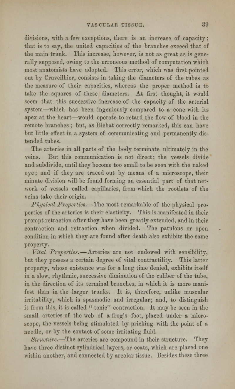 divisions, with a few exceptions, there is an increase of capacity; that is to say, the united capacities of the branches exceed that of the main trunk. This increase, however, is not as great as is gene- rally supposed, owing to the erroneous method of computation which most anatomists have adopted. This error, which was first pointed out by Cruveilhier, consists in taking the diameters of the tubes as the measure of their capacities, whereas the proper method is to take the squares of these diameters. At first thought, it would seem that this successive increase of the capacity of the arterial system—which has been ingeniously compared to a cone with its apex at the heart—would operate to retard the flow of blood in the remote branches ; but, as Bichat correctly remarked, this can have but little effect in a system of communicating and permanently dis- tended tubes. The arteries in all parts of the body terminate ultimately in the veins. But this communication is not direct; the vessels divide and subdivide, until they become too small to be seen with the naked eye; and if they are traced out by means of a microscope, their minute division will be found forming an essential part of that net- work of vessels called capillaries, from which the rootlets of the veins take their origin. Physical Properties.—The most remarkable of the physical pro- perties of the arteries is their elasticity. This is manifested in their prompt retraction after they have been greatly extended, and in their contraction and retraction when divided. The patulous or open condition in which they are found after death also exhibits the same property. Vital Properties.—Arteries are not endowed with sensibility, but they possess a certain degree of vital contractility. This latter property, whose existence was for a long time denied, exhibits itself in a slow, rhythmic, successive diminution of the caliber of the tube, in the direction of its terminal branches, in which it is more mani- fest than in the larger trunks. It is, therefore, unlike muscular irritability, which is spasmodic and irregular; and, to distinguish it from this, it is called  tonic contraction. It may be seen in the small arteries of the web of a frog's foot, placed under a micro- scope, the vessels being stimulated by pricking with the point of a needle, or by the contact of some irritating fluid. Structure.—The arteries are compound in their structure. They have three distinct cylindrical layers, or coats, which are placed one within another, and connected by areolar tissue. Besides these three