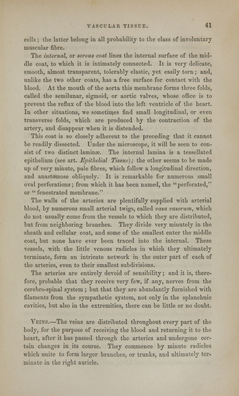 cells ; the latter belong in all probability to the class of involuntary muscular fibre. The internal, or serous coat lines the internal surface of the mid- dle coat, to which it is intimately connected. It is very delicate, smooth, almost transparent, tolerably elastic, yet easily torn; and, unlike the two other coats, has a free surface for contact with the blood. At the mouth of the aorta this membrane forms three folds, called the semilunar, sigmoid, or aortic valves, whose office is to prevent the reflux of the blood into the left ventricle of the heart. In other situations, we sometimes find small longitudinal, or even transverse folds, which are produced by the contraction of the artery, and disappear when it is distended. This coat is so closely adherent to the preceding that it cannot be readily dissected. Under the microscope, it will be seen to con- sist of two distinct laminae. The internal lamina is a tessellated epithelium (see art. ^Epithelial Tissue); the other seems to be made up of very minute, pale fibres, which follow a longitudinal direction, and anastomose obliquely. It is remarkable for numerous small oval perforations ; from which it has been named, the perforated, or  fenestrated membrane. The walls of the arteries are plentifully supplied with arterial blood, by numerous small arterial twigs, called vasa vasorum, which do not usually come from the vessels to which they are distributed, but from neighboring branches. They divide very minutely in the sheath and cellular coat, and some of the smallest enter the middle coat, but none have ever been traced into the internal. These vessels, with the little venous radicles in which they ultimately terminate, form an intricate network in the outer part of each of the arteries, even to their smallest subdivisions. The arteries are entirely devoid of sensibility; and it is, there- fore, probable that they receive very few, if any, nerves from the cerebro-spinal system ; but that they are abundantly furnished with filaments from the sympathetic system, not only in the splanchnic cavities, but also in the extremities, there can be little or no doubt. Veins.—The veins are distributed throughout every part of the body, for the purpose of receiving the blood and returning it to the heart, after it has passed through the arteries and undergone cer- tain changes in its course. They commence by minute radicles which unite to form larger branches, or trunks, and ultimately ter- minate in the right auricle.