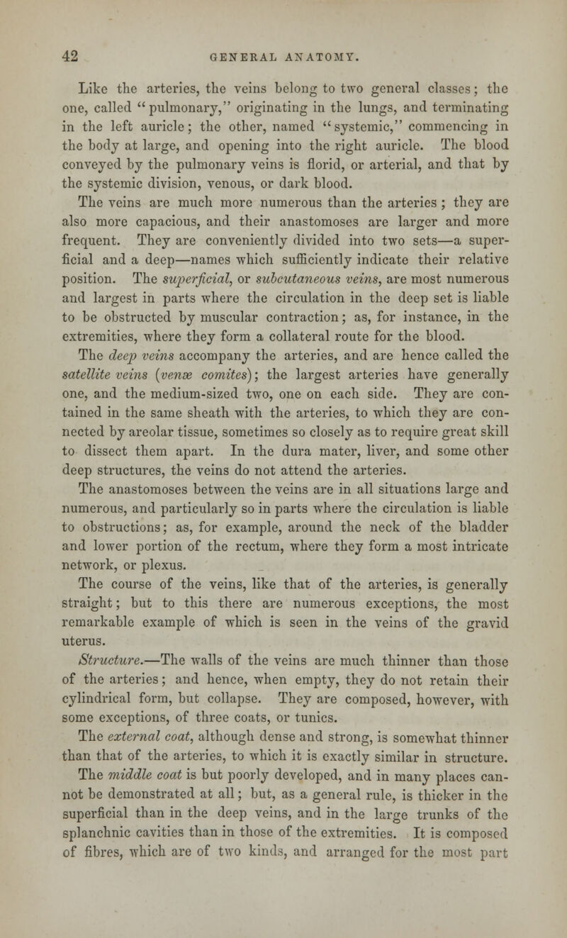 Like the arteries, the veins belong to two general classes; the one, called pulmonary, originating in the lungs, and terminating in the left auricle; the other, named systemic, commencing in the body at large, and opening into the right auricle. The blood conveyed by the pulmonary veins is florid, or arterial, and that by the systemic division, venous, or dark blood. The veins are much more numerous than the arteries ; they are also more capacious, and their anastomoses are larger and more frequent. They are conveniently divided into two sets—a super- ficial and a deep—names which sufficiently indicate their relative position. The superficial, or subcutaneous veins, are most numerous and largest in parts where the circulation in the deep set is liable to be obstructed by muscular contraction; as, for instance, in the extremities, where they form a collateral route for the blood. The deep veins accompany the arteries, and are hence called the satellite veins (vense comites); the largest arteries have generally one, and the medium-sized two, one on each side. They are con- tained in the same sheath with the arteries, to which they are con- nected by areolar tissue, sometimes so closely as to require great skill to dissect them apart. In the dura mater, liver, and some other deep structures, the veins do not attend the arteries. The anastomoses between the veins are in all situations large and numerous, and particularly so in parts where the circulation is liable to obstructions; as, for example, around the neck of the bladder and lower portion of the rectum, where they form a most intricate network, or plexus. The course of the veins, like that of the arteries, is generally straight; but to this there are numerous exceptions, the most remarkable example of which is seen in the veins of the gravid uterus. Structure.—The walls of the veins are much thinner than those of the arteries; and hence, when empty, they do not retain their cylindrical form, but collapse. They are composed, however, with some exceptions, of three coats, or tunics. The external coat, although dense and strong, is somewhat thinner than that of the arteries, to which it is exactly similar in structure. The middle coat is but poorly developed, and in many places can- not be demonstrated at all; but, as a general rule, is thicker in the superficial than in the deep veins, and in the large trunks of the splanchnic cavities than in those of the extremities. It is composed of fibres, which are of two kinds, and arranged for the most part