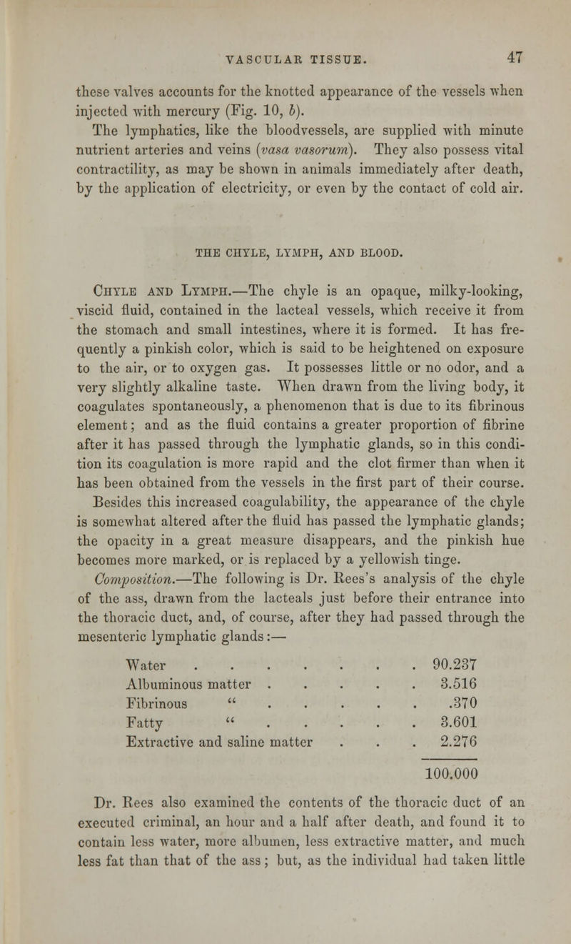 these valves accounts for the knotted appearance of the vessels when injected with mercury (Fig. 10, b). The lymphatics, like the bloodvessels, are supplied with minute nutrient arteries and veins (vasa vasorum). They also possess vital contractility, as may be shown in animals immediately after death, by the application of electricity, or even by the contact of cold air. THE CHYLE, LYMPH, AND BLOOD. Chyle and Lymph.—The chyle is an opaque, milky-looking, viscid fluid, contained in the lacteal vessels, which receive it from the stomach and small intestines, where it is formed. It has fre- quently a pinkish color, which is said to be heightened on exposure to the air, or to oxygen gas. It possesses little or no odor, and a very slightly alkaline taste. When drawn from the living body, it coagulates spontaneously, a phenomenon that is due to its fibrinous element; and as the fluid contains a greater proportion of fibrine after it has passed through the lymphatic glands, so in this condi- tion its coagulation is more rapid and the clot firmer than when it has been obtained from the vessels in the first part of their course. Besides this increased coagulability, the appearance of the chyle is somewhat altered after the fluid has passed the lymphatic glands; the opacity in a great measure disappears, and the pinkish hue becomes more marked, or is replaced by a yellowish tinge. Composition.—The following is Dr. Rees's analysis of the chyle of the ass, drawn from the lacteals just before their entrance into the thoracic duct, and, of course, after they had passed through the mesenteric lymphatic glands:— Water ..... . 90.237 Albuminous matter . . 3.516 Fibrinous ... .370 Fatty ... . 3.601 Extractive and saline matter . 2.276 100.000 Dr. Rees also examined the contents of the thoracic duct of an executed criminal, an hour and a half after death, and found it to contain less water, more albumen, less extractive matter, and much less fat than that of the ass; but, as the individual had taken little
