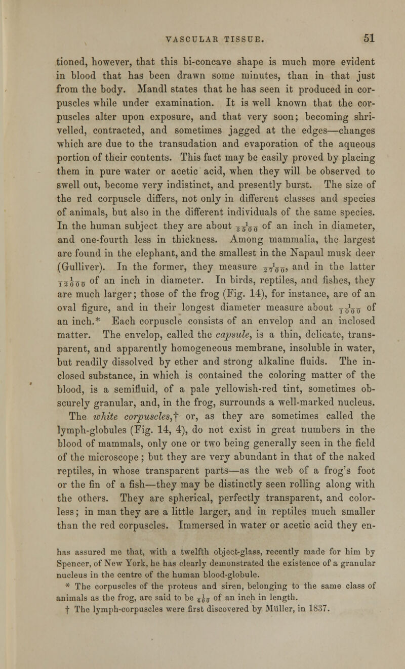 tioned, however, that this bi-concave shape is much more evident in blood that has been drawn some minutes, than in that just from the body. Mandl states that he has seen it produced in cor- puscles while under examination. It is well known that the cor- puscles alter upon exposure, and that very soon; becoming shri- velled, contracted, and sometimes jagged at the edges—changes which are due to the transudation and evaporation of the aqueous portion of their contents. This fact may be easily proved by placing them in pure water or acetic acid, when they will be observed to swell out, become very indistinct, and presently burst. The size of the red corpuscle differs, not only in different classes and species of animals, but also in the different individuals of the same species. In the human subject they are about g^g of an inch in diameter, and one-fourth less in thickness. Among mammalia, the largest are found in the elephant, and the smallest in the Napaul musk deer (Gulliver). In the former, they measure j^oo? an(^ ^n the latter T5tfss °f an mcn *n diameter. In birds, reptiles, and fishes, they are much larger; those of the frog (Fig. 14), for instance, are of an oval figure, and in their longest diameter measure about tthju °f an inch.* Each corpuscle consists of an envelop and an inclosed matter. The envelop, called the capsule, is a thin, delicate, trans- parent, and apparently homogeneous membrane, insoluble in water, but readily dissolved by ether and strong alkaline fluids. The in- closed substance, in which is contained the coloring matter of the blood, is a semifluid, of a pale yellowish-red tint, sometimes ob- scurely granular, and, in the frog, surrounds a well-marked nucleus. The white corpuscles,^ or, as they are sometimes called the lymph-globules (Fig. 14, 4), do not exist in great numbers in the blood of mammals, only one or two being generally seen in the field of the microscope ; but they are very abundant in that of the naked reptiles, in whose transparent parts—as the web of a frog's foot or the fin of a fish—they may be distinctly seen rolling along with the others. They are spherical, perfectly transparent, and color- less ; in man they are a little larger, and in reptiles much smaller than the red corpuscles. Immersed in water or acetic acid they en- has assured me that, with a twelfth ohject-glass, recently made for him by Spencer, of New York, he has clearly demonstrated the existence of a granular nucleus in the centre of the human blood-globule. * The corpuscles of the proteus and siren, belonging to the same class of animals as the frog, are said to be 5^5 of an inch in length. f The lymph-corpuscles were first discovered by Miiller, in 1837.
