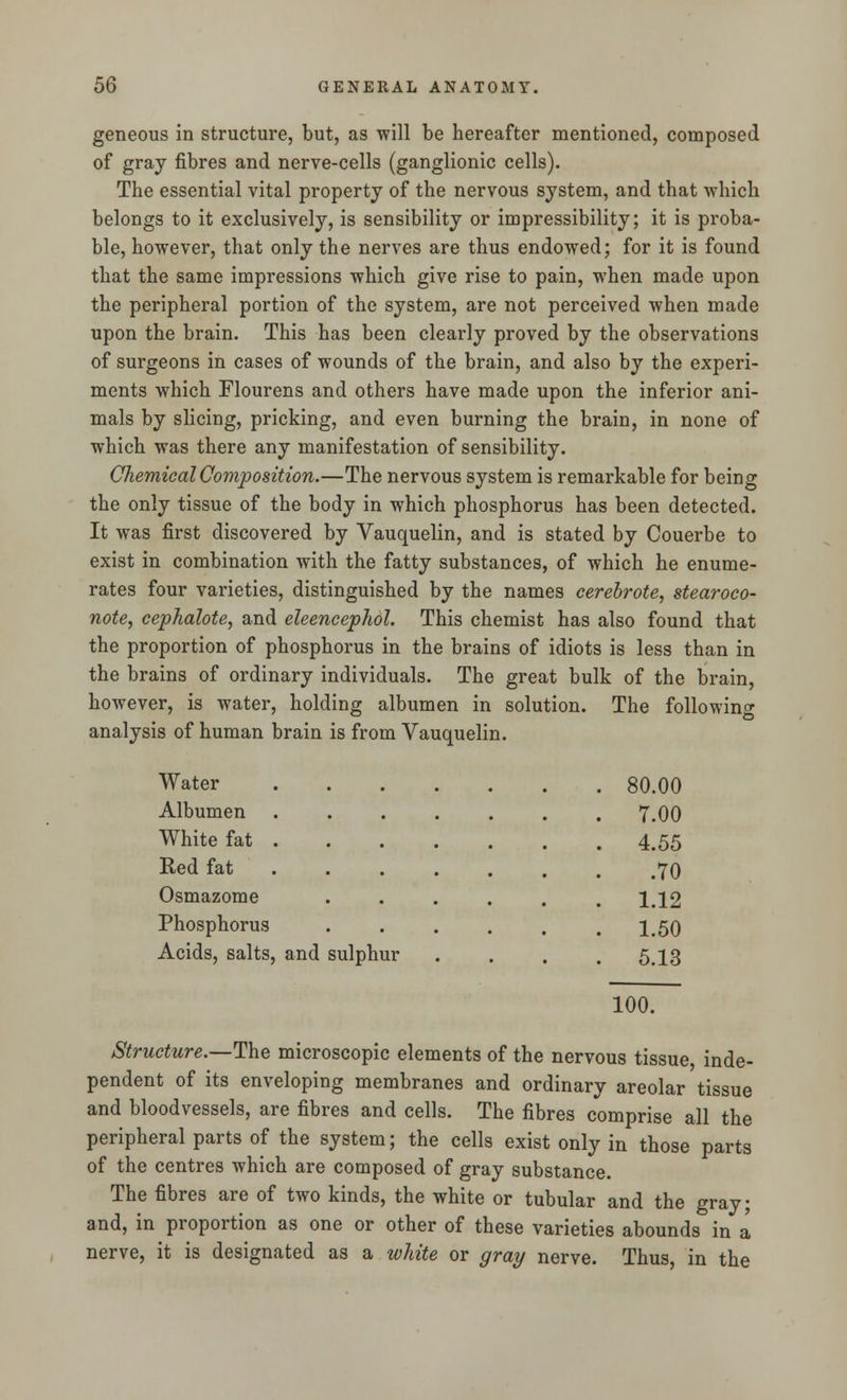 geneous in structure, but, as will be hereafter mentioned, composed of gray fibres and nerve-cells (ganglionic cells). The essential vital property of the nervous system, and that which belongs to it exclusively, is sensibility or impressibility; it is proba- ble, however, that only the nerves are thus endowed; for it is found that the same impressions which give rise to pain, when made upon the peripheral portion of the system, are not perceived when made upon the brain. This has been clearly proved by the observations of surgeons in cases of wounds of the brain, and also by the experi- ments which Flourens and others have made upon the inferior ani- mals by slicing, pricking, and even burning the brain, in none of which was there any manifestation of sensibility. Chemical Composition.—The nervous system is remarkable for being the only tissue of the body in which phosphorus has been detected. It was first discovered by Vauquelin, and is stated by Couerbe to exist in combination with the fatty substances, of which he enume- rates four varieties, distinguished by the names cerebrote, stearoco- note, cephalote, and eleeneephol. This chemist has also found that the proportion of phosphorus in the brains of idiots is less than in the brains of ordinary individuals. The great bulk of the brain, however, is water, holding albumen in solution. The following analysis of human brain is from Vauquelin. Water .... . 80.00 Albumen .... . 7.00 White fat . . 4.55 Red fat . .70 Osmazome . 1.12 Phosphorus . 1.50 Acids, salts, and sulphur . 5.13 100. Structure.—The microscopic elements of the nervous tissue inde- pendent of its enveloping membranes and ordinary areolar tissue and bloodvessels, are fibres and cells. The fibres comprise all the peripheral parts of the system; the cells exist only in those parts of the centres which are composed of gray substance. The fibres are of two kinds, the white or tubular and the gray; and, in proportion as one or other of these varieties abounds in a nerve, it is designated as a white or gray nerve. Thus, in the