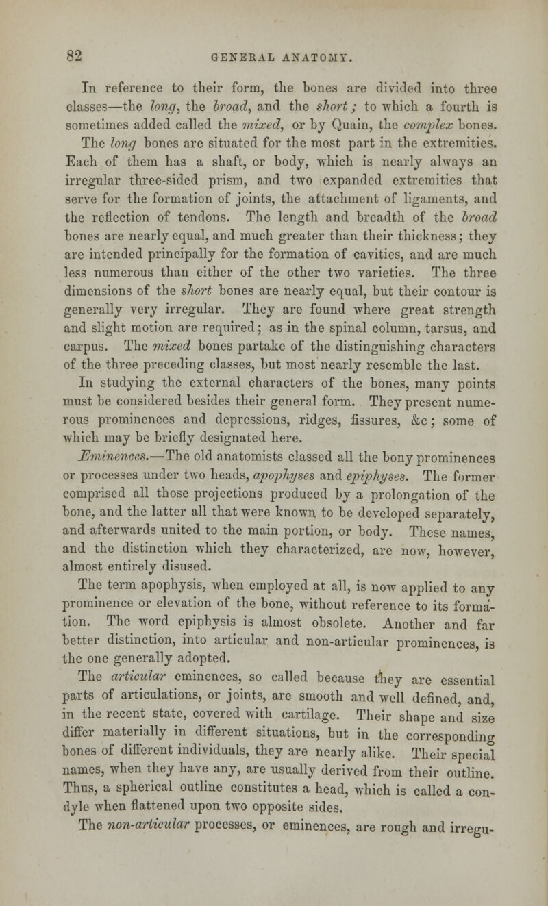 In reference to their form, the bones are divided into three classes—the long, the broad, and the short; to which a fourth is sometimes added called the mixed, or by Quain, the complex bones. The long bones are situated for the most part in the extremities. Each of them has a shaft, or body, which is nearly always an irregular three-sided prism, and two expanded extremities that serve for the formation of joints, the attachment of ligaments, and the reflection of tendons. The length and breadth of the broad bones are nearly equal, and much greater than their thickness; they are intended principally for the formation of cavities, and are much less numerous than either of the other two varieties. The three dimensions of the short bones are nearly equal, but their contour is generally very irregular. They are found where great strength and slight motion are required; as in the spinal column, tarsus, and carpus. The mixed bones partake of the distinguishing characters of the three preceding classes, but most nearly resemble the last. In studying the external characters of the bones, many points must be considered besides their general form. They present nume- rous prominences and depressions, ridges, fissures, &c; some of which may be briefly designated here. Eminences.—The old anatomists classed all the bony prominences or processes under two heads, apophyses and epiphyses. The former comprised all those projections produced by a prolongation of the bone, and the latter all that were known to be developed separately, and afterwards united to the main portion, or body. These names and the distinction which they characterized, are now, however almost entirely disused. The term apophysis, when employed at all, is now applied to any prominence or elevation of the bone, without reference to its forma- tion. The word epiphysis is almost obsolete. Another and far better distinction, into articular and non-articular prominences is the one generally adopted. The articular eminences, so called because tliey are essential parts of articulations, or joints, are smooth and well defined and in the recent state, covered with cartilage. Their shape and size differ materially in different situations, but in the corresponding bones of different individuals, they are nearly alike. Their special names, when they have any, are usually derived from their outline. Thus, a spherical outline constitutes a head, which is called a con- dyle when flattened upon two opposite sides. The non-articular processes, or eminences, are rough and irregu-