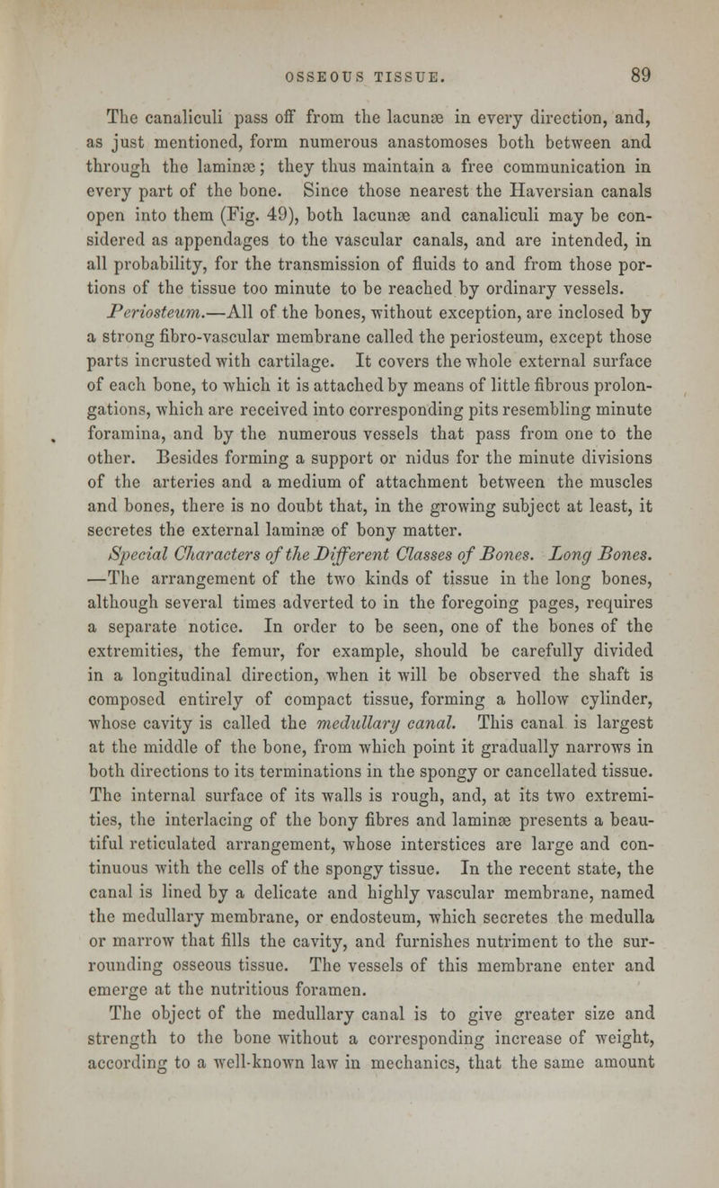 The canaliculi pass off from the lacunae in every direction, and, as just mentioned, form numerous anastomoses both between and through the laminae; they thus maintain a free communication in every part of the bone. Since those nearest the Haversian canals open into them (Fig. 49), both lacunae and canaliculi may be con- sidered as appendages to the vascular canals, and are intended, in all probability, for the transmission of fluids to and from those por- tions of the tissue too minute to be reached by ordinary vessels. Periosteum.—All of the bones, without exception, are inclosed by a strong fibro-vascular membrane called the periosteum, except those parts incrusted with cartilage. It covers the whole external surface of each bone, to which it is attached by means of little fibrous prolon- gations, which are received into corresponding pits resembling minute foramina, and by the numerous vessels that pass from one to the other. Besides forming a support or nidus for the minute divisions of the arteries and a medium of attachment between the muscles and bones, there is no doubt that, in the growing subject at least, it secretes the external laminae of bony matter. Special Characters of the Different Classes of Bones. Long Bones. —The arrangement of the two kinds of tissue in the long bones, although several times adverted to in the foregoing pages, requires a separate notice. In order to be seen, one of the bones of the extremities, the femur, for example, should be carefully divided in a longitudinal direction, when it will be observed the shaft is composed entirely of compact tissue, forming a hollow cylinder, whose cavity is called the medullary canal. This canal is largest at the middle of the bone, from which point it gradually narrows in both directions to its terminations in the spongy or cancellated tissue. The internal surface of its walls is rough, and, at its two extremi- ties, the interlacing of the bony fibres and laminae presents a beau- tiful reticulated arrangement, whose interstices are large and con- tinuous with the cells of the spongy tissue. In the recent state, the canal is lined by a delicate and highly vascular membrane, named the medullary membrane, or endosteum, which secretes the medulla or marrow that fills the cavity, and furnishes nutriment to the sur- rounding osseous tissue. The vessels of this membrane enter and emerge at the nutritious foramen. The object of the medullary canal is to give greater size and strength to the bone without a corresponding increase of weight, according to a well-known law in mechanics, that the same amount