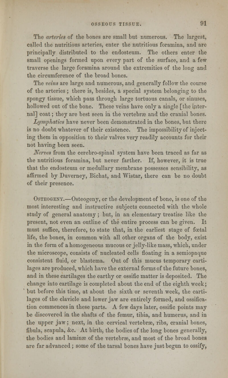 The arteries of the bones are small but numerous. The largest, called the nutritious arteries, enter the nutritious foramina, and are principally distributed to the endosteum. The others enter the small openings formed upon every part of the surface, and a few traverse the large foramina around the extremities of the long and the circumference of the broad bones. The veins are large and numerous, and generally follow the course of the arteries ; there is, besides, a special system belonging to the spongy tissue, which pass through large tortuous canals, or sinuses, hollowed out of the bone. These veins have only a single [the inter- nal] coat; they are best seen in the vertebrae and the cranial bones. Lymphatics have never been demonstrated in the bones, but there is no doubt whatever of their existence. The impossibility of inject- ing them in opposition to their valves very readily accounts for their not having been seen. Nerves from the cerebro-spinal system have been traced as far as the nutritious foramina, but never farther. If, however, it is true that the endosteum or medullary membrane possesses sensibility, as affirmed by Duverney, Bichat, and Wistar, there can be no doubt of their presence. Osteogeny.—Osteogeny, or the development of bone, is one of the most interesting and instructive subjects connected with the whole study of general anatomy; but, in an elementary treatise like the present, not even an outline of the entire process can be given. It must suffice, therefore, to state that, in the earliest stage of foetal life, the bones, in common with all other organs of the body, exist in the form of a homogeneous mucous or jelly-like mass, which, under the microscope, consists of nucleated cells floating in a semiopaque consistent fluid, or blastema. Out of this mucus temporary carti- lages are produced, which have the external forms of the future bones, and in these cartilages the earthy or ossific matter is deposited. The change into cartilage is completed about the end of the eighth week; but before this time, at about the sixth or seventh week, the carti- lages of the clavicle and lower jaw are entirely formed, and ossifica- tion commences in these parts. A few days later, ossific points may be discovered in the shafts of the femur, tibia, and humerus, and in the upper jaw; next, in the cervical vertebrae, ribs, cranial bones, fibula, scapula, &c. At birth, the bodies of the long bones generally, the bodies and laminae of the vertebrae, and most of the broad bones are far advanced ; some of the tarsal bones have just begun to ossify,