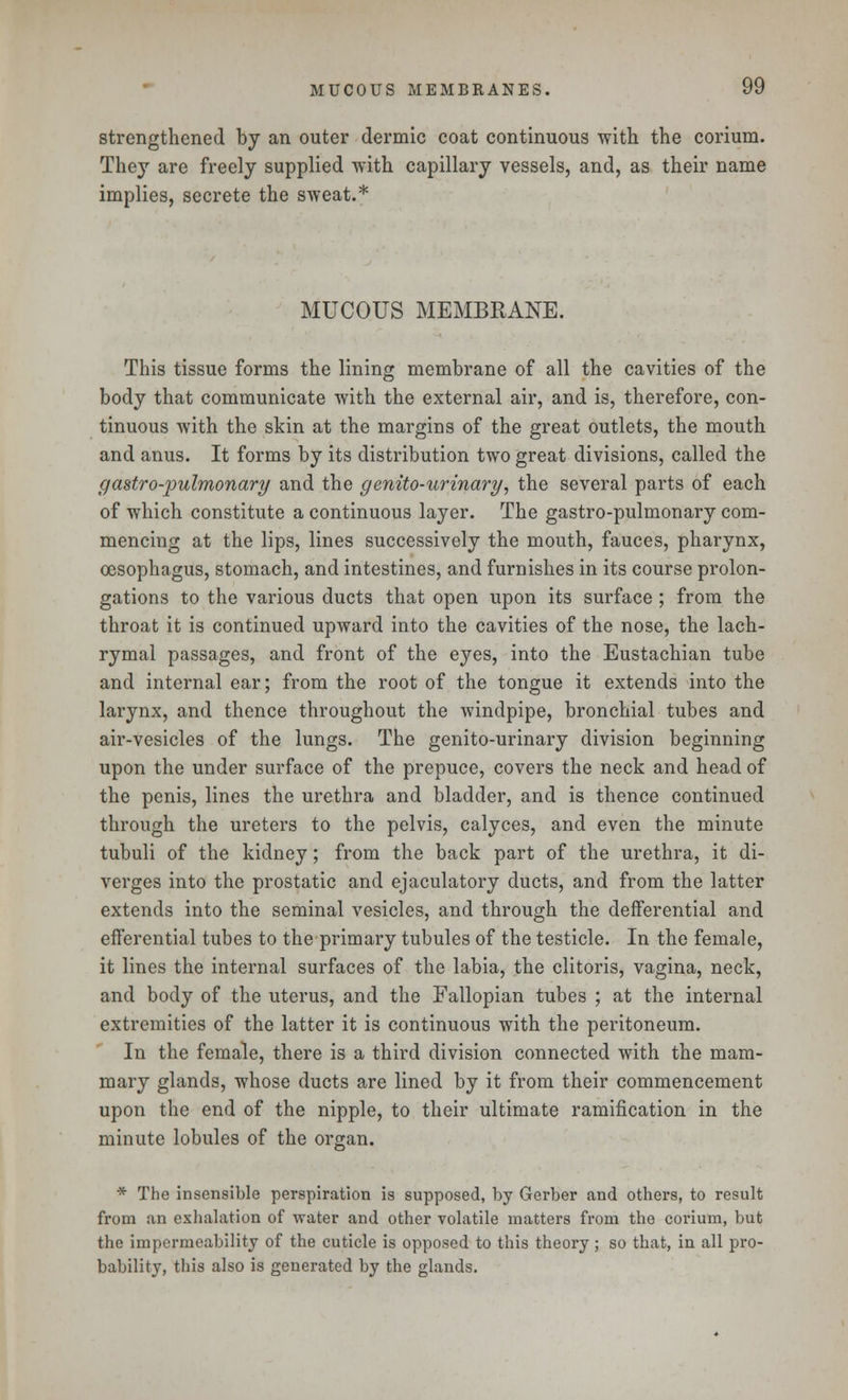 strengthened by an outer dermic coat continuous with the corium. They are freely supplied with capillary vessels, and, as their name implies, secrete the sweat.* MUCOUS MEMBRANE. This tissue forms the lining membrane of all the cavities of the body that communicate with the external air, and is, therefore, con- tinuous with the skin at the margins of the great outlets, the mouth and anus. It forms by its distribution two great divisions, called the g astro-pulmonary and the genito-urinary, the several parts of each of which constitute a continuous layer. The gastro-pulmonary com- mencing at the lips, lines successively the mouth, fauces, pharynx, oesophagus, stomach, and intestines, and furnishes in its course prolon- gations to the various ducts that open upon its surface; from the throat it is continued upward into the cavities of the nose, the lach- rymal passages, and front of the eyes, into the Eustachian tube and internal ear; from the root of the tongue it extends into the larynx, and thence throughout the windpipe, bronchial tubes and air-vesicles of the lungs. The genito-urinary division beginning upon the under surface of the prepuce, covers the neck and head of the penis, lines the urethra and bladder, and is thence continued through the ureters to the pelvis, calyces, and even the minute tubuli of the kidney; from the back part of the urethra, it di- verges into the prostatic and ejaculatory ducts, and from the latter extends into the seminal vesicles, and through the defFerential and efferential tubes to the primary tubules of the testicle. In the female, it lines the internal surfaces of the labia, the clitoris, vagina, neck, and body of the uterus, and the Fallopian tubes ; at the internal extremities of the latter it is continuous with the peritoneum. In the female, there is a third division connected with the mam- mary glands, whose ducts are lined by it from their commencement upon the end of the nipple, to their ultimate ramification in the minute lobules of the organ. * The insensible perspiration is supposed, by Gerber and others, to result from an exhalation of water and other volatile matters from the corium, but the impermeability of the cuticle is opposed to this theory ; so that, in all pro- bability, this also is generated by the glands.