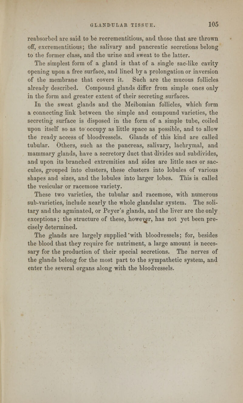reabsorbed are said to be recrementitious, and those that are thrown off, excrementitious; the salivary and pancreatic secretions belong to the former class, and the urine and sweat to the latter. The simplest form of a gland is that of a single sac-like cavity opening upon a free surface, and lined by a prolongation or inversion of the membrane that covers it. Such are the mucous follicles already described. Compound glands differ from simple ones only in the form and greater extent of their secreting surfaces. In the sweat glands and the Meibomian follicles, which form a connecting link between the simple and compound varieties, the secreting surface is disposed in the form of a simple tube, coiled upon itself so as to occupy as little space as possible, and to allow the ready access of bloodvessels. Glands of this kind are called tubular. Others, such as the pancreas, salivary, lachrymal, and mammary glands, have a secretory duct that divides and subdivides, and upon its branched extremities and sides are little sacs or sac- cules, grouped into clusters, these clusters into lobules of various shapes and sizes, and the lobules into larger lobes. This is called the vesicular or racemose variety. These two varieties, the tubular and racemose, with numerous sub-varieties, include nearly the whole glandular system. The soli- tary and the agminated, or Peyer's glands, and the liver are the only exceptions; the structure of these, however, has not yet been pre- cisely determined. The glands are largely supplied'with bloodvessels; for, besides the blood that they require for nutriment, a large amount is neces- sary for the production of their special secretions. The nerves of the glands belong for the most part to the sympathetic system, and enter the several organs along with the bloodvessels.