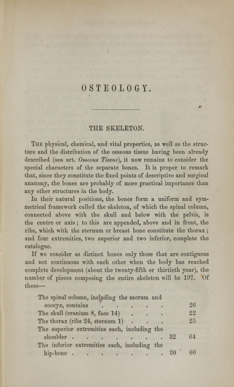 OSTEOLOGY. THE SKELETON. The physical, chemical, and vital properties, as well as the struc- ture and the distribution of the osseous tissue having been already described (see art. Osseous Tissue), it now remains to consider the special characters of the separate bones. It is proper to remark that, since they constitute the fixed points of descriptive and surgical anatomy, the bones are probably of more practical importance than any other structures in the body. In their natural positions, the bones form a uniform and sym- metrical framework called the skeleton, of which the spinal column, connected above with the skull and below with the pelvis, is the centre or axis ; to this are appended, above and in front, the ribs, which with the sternum or breast bone constitute the thorax ; and four extremities, two superior and two inferior, complete the catalogue. If we consider as distinct bones only those that are contiguous and not continuous with each other when the body has reached complete development (about the twenty-fifth or thirtieth year), the number of pieces composing the entire skeleton will be 197. Of these— The spinal column, including the sacrum and coccyx, contains ..... 26 The skull (cranium 8, face 14) 22 The thorax (ribs 24, sternum 1) 25 The superior extremities each, including the shoulder 32 64 The inferior extremities each, including the hip-bone 30 ' 60