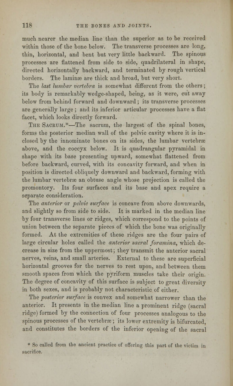 much nearer the median line than the superior as to be received within those of the bone below. The transverse processes are long, thin, horizontal, and bent but very little backward. The spinous processes are flattened from side to side, quadrilateral in shape, directed horizontally backward, and terminated by rough vertical borders. The laminae are thick and broad, but very short. The last lumbar vertebra is somewhat different from the others; its body is remarkably wedge-shaped, being, as it were, cut away below from behind forward and downward; its transverse processes are generally large ; and its inferior articular processes have a flat facet, which looks directly forward. The Sacrum.*—The sacrum, the largest of the spinal bones, forms the posterior median wall of the pelvic cavity where it is in- closed by the innominate bones on its sides, the lumbar vertebrae above, and the coccyx below. It is quadrangular pyramidal in shape with its base presenting upward, somewhat flattened from before backward, curved, with its concavity forward, and when in position is directed obliquely downward and backward, forming with the lumbar vertebrae an obtuse angle whose projection is called the promontory. Its four surfaces and its base and apex require a separate consideration. The anterior or pelvic surface is concave from above downwards, and slightly so from side to side. It is marked in the median line by four transverse lines or ridges, which correspond to the points of union between the separate pieces of which the bone was originally formed. At the extremities of these ridges are the four pairs of large circular holes called the anterior sacral foramina, which de- crease in size from the uppermost; they transmit the anterior sacral nerves, veins, and small arteries. External to these are superficial horizontal grooves for the nerves to rest upon, and between them smooth spaces from which the pyriform muscles take their origin. The degree of concavity of this surface is subject to great diversity in both sexes, and is probably not characteristic of either. The posterior surface is convex and somewhat narrower than the anterior. It presents in the median line a prominent ridge (sacral ridge) formed by the connection of four processes analogous to the spinous processes of the vertebrae; its lower extremity is bifurcated, and constitutes the borders of the inferior opening of the sacral * So called from the ancient practice of offering this part of the victim in sacrifice.