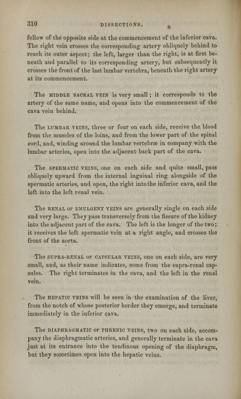 fellow of the opposite side at the commencement of the inferior cava. The right vein crosses the corresponding artery obliquely behind to reach its outer aspect; the left, larger than the right, is at first be- neath and parallel to its corresponding artery, but subsequently it crosses the front of the last lumbar vertebra, beneath the right artery at its commencement. The middle sacral vein is very small; it corresponds to the artery of the same name, and opens into the commencement of the cava vein behind. The lumbar veins, three or four on each side, receive the blood from the muscles of the loins, and from the lower part of the spinal cord, and, winding around the lumbar vertebrae in company with the lumbar arteries, open into the adjacent back part of the cava. The spermatic veins, one on each side and quite small, pass obliquely upward from the internal inguinal ring alongside of the spermatic arteries, and open, the right into the inferior cava, and the left into the left renal vein. The renal or emulgent veins are generally single on each side and very large. They pass transversely from the fissure of the kidney into the adjacent part of the cava. The left is the longer of the two; it receives the left spermatic vein at a right angle, and crosses the front of the aorta. The supra-renal or capsular veins, one on each side, are very small, and, as their name indicates, come from the supra-renal cap- sules. The right terminates in the cava, and the left in the renal vein. The hepatic veins will be seen in the examination of the liver, from the notch of whose posterior border they emerge, and terminate immediately in the inferior cava. The diaphragmatic or phrenic veins, two on each side, accom- pany the diaphragmatic arteries, and generally terminate in the cava just at its entrance into the tendinous opening of the diaphragm, but they sometimes open into the hepatic veins.