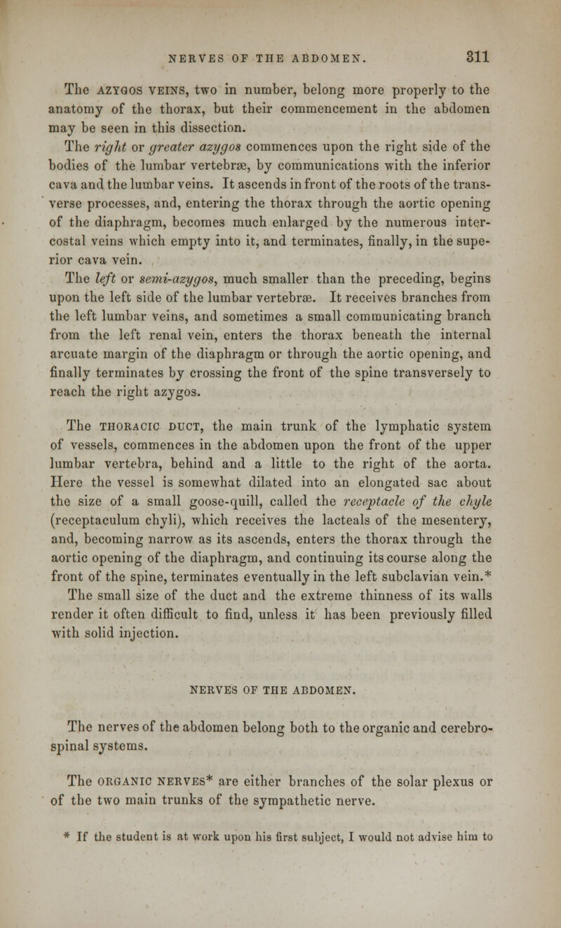 The azygos veins, two in number, belong more properly to the anatomy of the thorax, but their commencement in the abdomen may be seen in this dissection. The right or greater azygos commences upon the right side of the bodies of the lumbar vertebrae, by communications with the inferior cava and the lumbar veins. It ascends in front of the roots of the trans- verse processes, and, entering the thorax through the aortic opening of the diaphragm, becomes much enlarged by the numerous inter- costal veins which empty into it, and terminates, finally, in the supe- rior cava vein. The left or semi-azygos, much smaller than the preceding, begins upon the left side of the lumbar vertebras. It receives branches from the left lumbar veins, and sometimes a small communicating branch from the left renal vein, enters the thorax beneath the internal arcuate margin of the diaphragm or through the aortic opening, and finally terminates by crossing the front of the spine transversely to reach the right azygos. The thoracic duct, the main trunk of the lymphatic system of vessels, commences in the abdomen upon the front of the upper lumbar vertebra, behind and a little to the right of the aorta. Here the vessel is somewhat dilated into an elongated sac about the size of a small goose-quill, called the receptacle of the chyle (receptaculum chyli), which receives the lacteals of the mesentery, and, becoming narrow as its ascends, enters the thorax through the aortic opening of the diaphragm, and continuing its course along the front of the spine, terminates eventually in the left subclavian vein.* The small size of the duct and the extreme thinness of its walls render it often difficult to find, unless it has been previously filled with solid injection. nerves of the abdomen. The nerves of the abdomen belong both to the organic and cerebro- spinal systems. The organic nerves* are either branches of the solar plexus or of the two main trunks of the sympathetic nerve. * If the student is at work upon his first subject, I would not advise him to