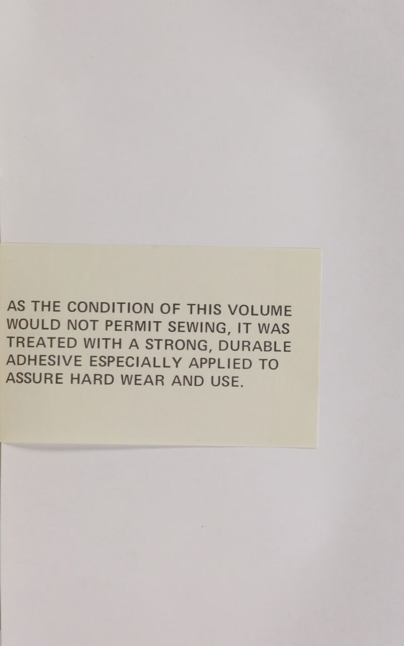 AS THE CONDITION OF THIS VOLUME WOULD NOT PERMIT SEWING, IT WAS TREATED WITH A STRONG, DURABLE ADHESIVE ESPECIALLY APPLIED TO ASSURE HARD WEAR AND USE.