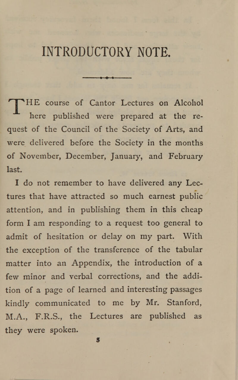 INTRODUCTORY NOTE. *J^HE course of Cantor Lectures on Alcohol here published were prepared at the re- quest of the Council of the Society of Arts, and were delivered before the Society in the months of November, December, January, and February last. I do not remember to have delivered any Lec- tures that have attracted so much earnest public attention, and in publishing them in this cheap form I am responding to a request too general to admit of hesitation or delay on my part. With the exception of the transference of the tabular matter into an Appendix, the introduction of a few minor and verbal corrections, and the addi- tion of a page of learned and interesting passages kindly communicated to me by Mr. Stanford, M.A., F.R.S., the Lectures are published as they were spoken. s