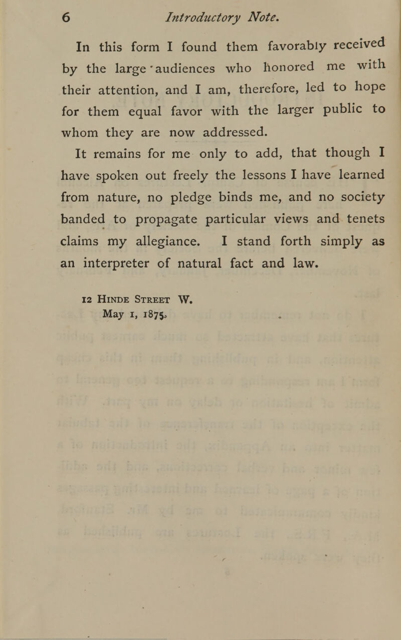 In this form I found them favorably received by the large'audiences who honored me with their attention, and I am, therefore, led to hope for them equal favor with the larger public to whom they are now addressed. It remains for me only to add, that though I have spoken out freely the lessons I have learned from nature, no pledge binds me, and no society banded to propagate particular views and tenets claims my allegiance. I stand forth simply as an interpreter of natural fact and law. 12 Hinde Street W. May i, 1875,