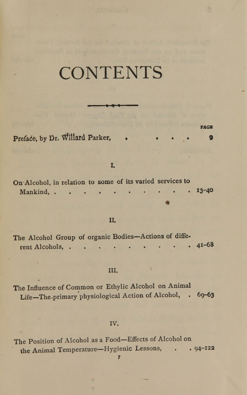 CONTENTS — > < » PAGE Preface, by Dr. ttflllard Parker, . » . . 9 L On Alcohol, in relation to some of its varied services to Mankind J3-40 « II. The Alcohol Group of organic Bodies—Actions of diffe- rent Alcohols 41-68 in. * The Influence of Common or Ethylic Alcohol on Animal Life—The .primary physiological Action of Alcohol, . 69-63 IV. The Position of Alcohol as a Food—Effects of Alcohol on the Animal Temperature—Hygienic Lessons, . . 94-122