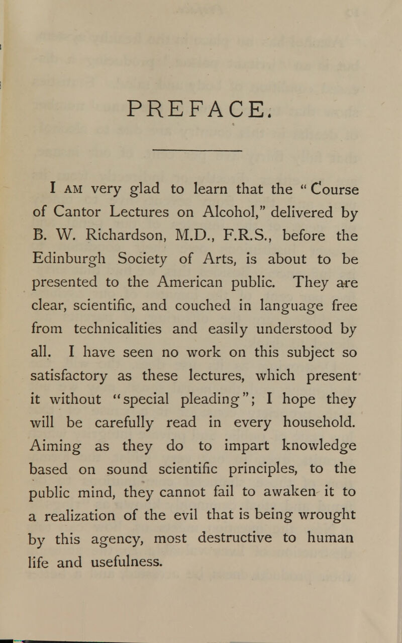 PREFACE. I am very glad to learn that the  Course of Cantor Lectures on Alcohol, delivered by B. W. Richardson, M.D., F.R.S., before the Edinburgh Society of Arts, is about to be presented to the American public. They are clear, scientific, and couched in language free from technicalities and easily understood by all. I have seen no work on this subject so satisfactory as these lectures, which present it without special pleading; I hope they will be carefully read in every household. Aiming as they do to impart knowledge based on sound scientific principles, to the public mind, they cannot fail to awaken it to a realization of the evil that is being wrought by this agency, most destructive to human life and usefulness.