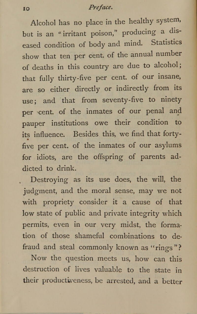 Alcohol has no place in the healthy system, but is an irritant poison, producing a dis- eased condition of body and mind. Statistics show that ten per cent, of the annual number of deaths in this country are due to alcohol; that fully thirty-five per cent, of our insane, are so either directly or indirectly from its use; and that from seventy-five to ninety per cent, of the inmates of our penal and pauper institutions owe their condition to its influence. Besides this, we find that forty- five per cent, of the inmates of our asylums for idiots, are the offspring of parents ad- dicted to drink. Destroying as its use does, the will, the judgment, and the moral sense, may we not with propriety consider it a cause of that low state of public and private integrity which permits, even in our very midst, the forma- tion of those shameful combinations to de- fraud and steal commonly known as rings? Now the question meets us, how can this destruction of lives valuable to the state in their productiveness, be arrested, and a better