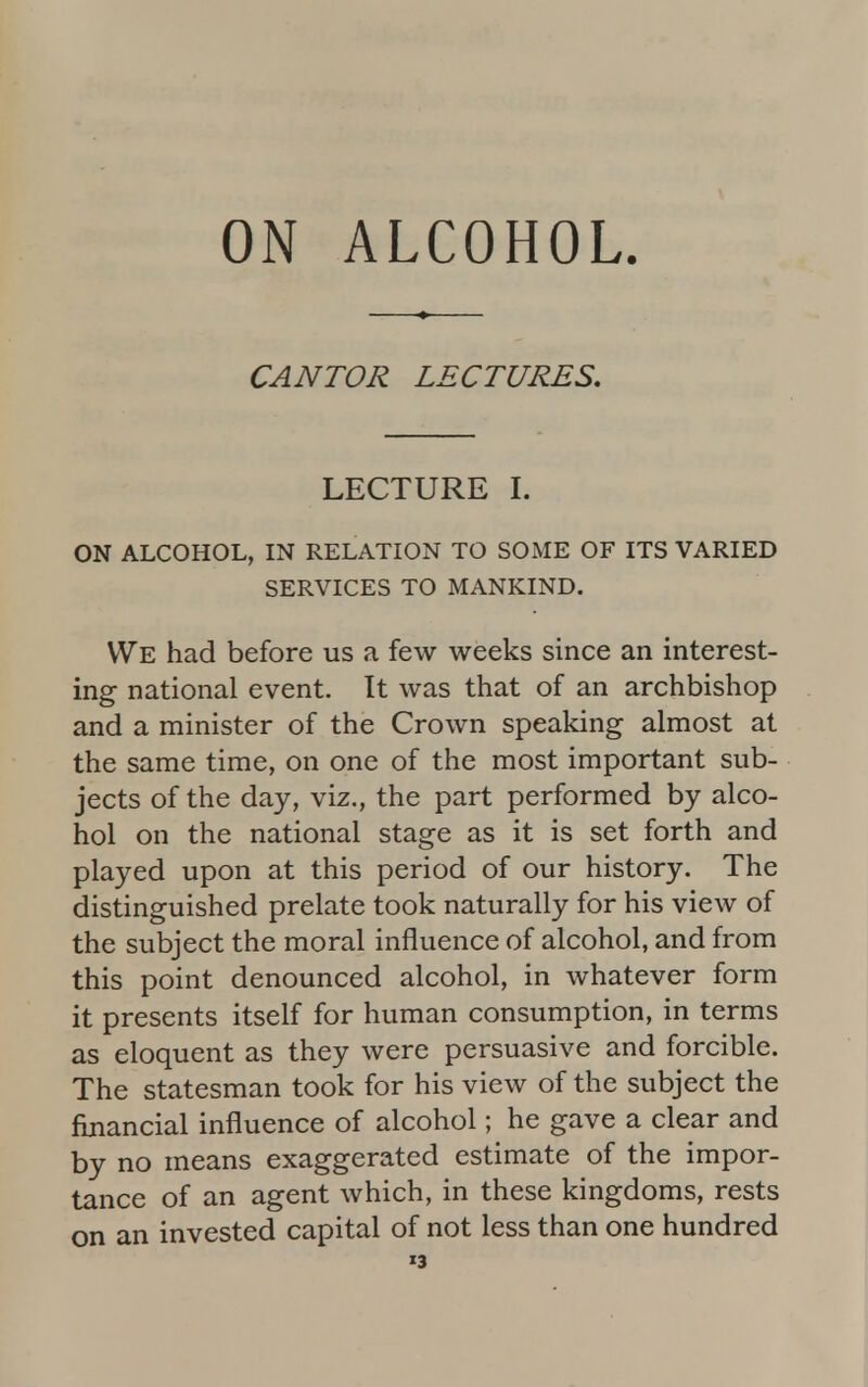 ON ALCOHOL CANTOR LECTURES. LECTURE I. ON ALCOHOL, IN RELATION TO SOME OF ITS VARIED SERVICES TO MANKIND. We had before us a few weeks since an interest- ing national event. It was that of an archbishop and a minister of the Crown speaking almost at the same time, on one of the most important sub- jects of the day, viz., the part performed by alco- hol on the national stage as it is set forth and played upon at this period of our history. The distinguished prelate took naturally for his view of the subject the moral influence of alcohol, and from this point denounced alcohol, in whatever form it presents itself for human consumption, in terms as eloquent as they were persuasive and forcible. The statesman took for his view of the subject the financial influence of alcohol; he gave a clear and by no means exaggerated estimate of the impor- tance of an agent which, in these kingdoms, rests on an invested capital of not less than one hundred »3