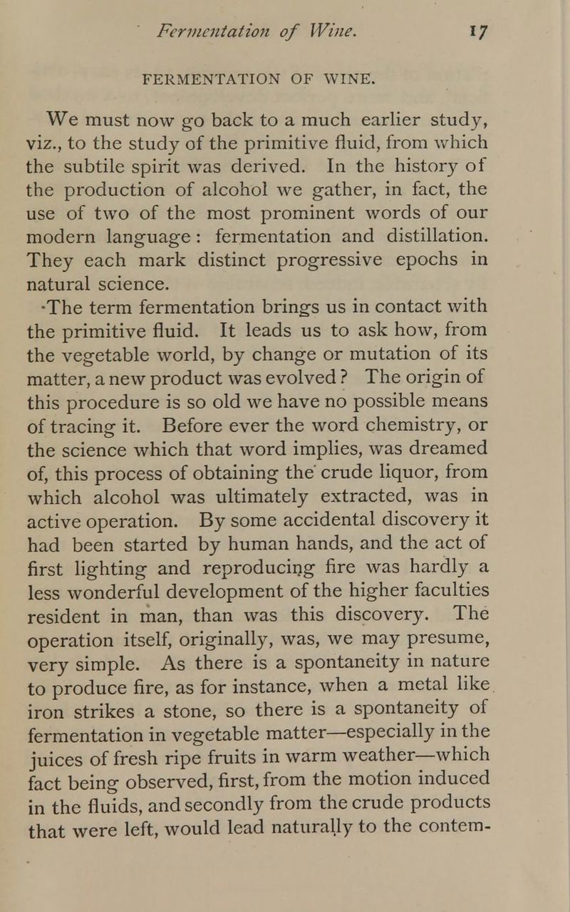 FERMENTATION OF WINE. We must now go back to a much earlier study, viz., to the study of the primitive fluid, from which the subtile spirit was derived. In the history of the production of alcohol we gather, in fact, the use of two of the most prominent words of our modern language : fermentation and distillation. They each mark distinct progressive epochs in natural science. •The term fermentation brings us in contact with the primitive fluid. It leads us to ask how, from the vegetable world, by change or mutation of its matter, a new product was evolved ? The origin of this procedure is so old we have no possible means of tracing it. Before ever the word chemistry, or the science which that word implies, was dreamed of, this process of obtaining the' crude liquor, from which alcohol was ultimately extracted, was in active operation. By some accidental discovery it had been started by human hands, and the act of first lighting and reproducing fire was hardly a less wonderful development of the higher faculties resident in man, than was this discovery. The operation itself, originally, was, we may presume, very simple. As there is a spontaneity in nature to produce fire, as for instance, when a metal like iron strikes a stone, so there is a spontaneity of fermentation in vegetable matter—especially in the juices of fresh ripe fruits in warm weather—which fact being observed, first, from the motion induced in the fluids, and secondly from the crude products that were left, would lead naturally to the contem-