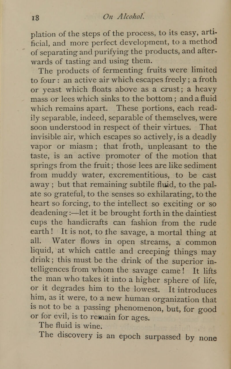 plation of the steps of the process, to its easy, arti- ficial, and more perfect development, to a method of separating and purifying the products, and after- wards of tasting and using them. The products of fermenting fruits were limited to four : an active air which escapes freely; a froth or yeast which floats above as a crust; a heavy mass or lees which sinks to the bottom ; and a fluid which remains apart. These portions, each read- ily separable, indeed, separable of themselves, were soon understood in respect of their virtues. That invisible air, which escapes so actively, is a deadly vapor or miasm ; that froth, unpleasant to the taste, is an active promoter of the motion that springs from the fruit; those lees are like sediment from muddy water, excrementitious, to be cast away ; but that remaining subtile fluid, to the pal- ate so grateful, to the senses so exhilarating, to the heart so forcing, to the intellect so exciting or so deadening:—let it be brought forth in the daintiest cups the handicrafts can fashion from the rude earth! It is not, to the savage, a mortal thing at all. Water flows in open streams, a common liquid, at which cattle and creeping things may drink; this must be the drink of the superior in- telligences from whom the savage came! It lifts the man who takes it into a higher sphere of life, or it degrades him to the lowest. It introduces him, as it were, to a new human organization that is not to be a passing phenomenon, but, for good or for evil, is to remain for ages. The fluid is wine. The discovery is an epoch surpassed by none