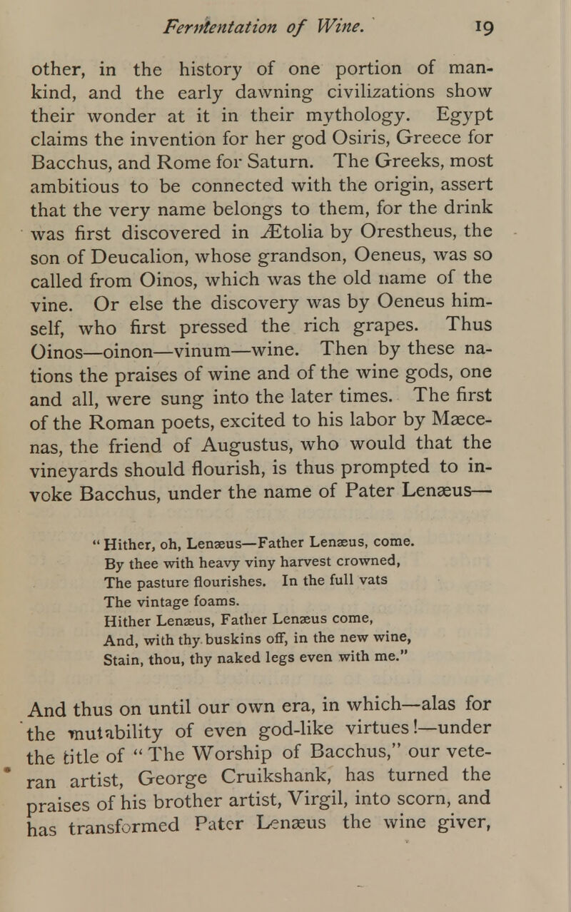 other, in the history of one portion of man- kind, and the early dawning civilizations show their wonder at it in their mythology. Egypt claims the invention for her god Osiris, Greece for Bacchus, and Rome for Saturn. The Greeks, most ambitious to be connected with the origin, assert that the very name belongs to them, for the drink was first discovered in ^Etolia by Orestheus, the son of Deucalion, whose grandson, Oeneus, was so called from Oinos, which was the old name of the vine. Or else the discovery was by Oeneus him- self, who first pressed the rich grapes. Thus Oinos—oinon—vinum—wine. Then by these na- tions the praises of wine and of the wine gods, one and all, were sung into the later times. The first of the Roman poets, excited to his labor by Maece- nas, the friend of Augustus, who would that the vineyards should flourish, is thus prompted to in- voke Bacchus, under the name of Pater Lenaeus—  Hither, oh, Lenaeus—Father Lenseus, come. By thee with heavy viny harvest crowned, The pasture flourishes. In the full vats The vintage foams. Hither Lenaeus, Father Lenaeus come, And, with thy buskins off, in the new wine, Stain, thou, thy naked legs even with me. And thus on until our own era, in which—alas for the taut ability of even god-like virtues'.—under the title of  The Worship of Bacchus, our vete- ran artist, George Cruikshank, has turned the praises of his brother artist, Virgil, into scorn, and has transformed Pater Lenasus the wine giver,