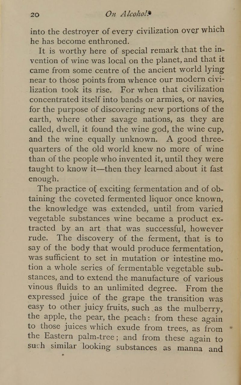 into the destroyer of every civilization over which he has become enthroned. It is worthy here of special remark that the in- vention of wine was local on the planet, and that it came from some centre of the ancient world lying near to those points from whence our modern civi- lization took its rise. For when that civilization concentrated itself into bands or armies, or navies, for the purpose of discovering new portions of the earth, where other savage nations, as they are called, dwell, it found the wine god, the wine cup, and the wine equally unknown. A good three- quarters of the old world knew no more of wine than of the people who invented it, until they were taught to know it—then they learned about it fast enough. The practice of exciting fermentation and of ob- taining the coveted fermented liquor once known, the knowledge was extended, until from varied vegetable substances wine became a product ex- tracted by an art that was successful, however rude. The discovery of the ferment, that is to say of the body that would produce fermentation, was sufficient to set in mutation or intestine mo- tion a whole series of fermentable vegetable sub- stances, and to extend the manufacture of various vinous fluids to an unlimited degree. From the expressed juice of the grape the transition was easy to other juicy fruits, such .as the mulberry, the apple, the pear, the peach: from these again to those juices which exude from trees, as from the Eastern palm-tree; and from these again to such similar looking substances as manna and